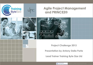 Project Challenge 2013
Presentation by Antony Della Porta
Lead Trainer Training Byte Size Ltd
PRINCE2® ® is a Registered Trade Mark of the Cabinet Office
The APMG Swirl Agile Project Management Device is a Trade Mark of APM Group Ltd.

 