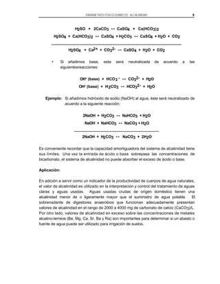 PARAMETROS FISICO-QUIMICOS: ALCALINIDAD

H2SO + 2CaCO3
H2SO4 + Ca(HCO3) 2

CaSO4 + Ca(HCO3) 2

CaSO4 + H2CO3

H2SO4 + Ca2+ + CO32•

Sí añadimos base,
siguientesreacciones:

esta

9

CaSO4 + H2O + CO2

CaSO4 + H2O + CO2
será

OH- (base) + HCO 3 OH- (base) + H 2CO3

neutralizada

de

acuerdo

a

las

CO32- + H2O
HCO32- + H2O

Ejemplo: Si añadimos hidróxido de sodio (NaOH) al agua, éste será neutralizado de
acuerdo a la siguiente reacción:
2NaOH + H2CO3
NaOH + NaHCO3
2NaOH + H2CO3

NaHCO3 + H2O
NaCO3 + H2O
NaCO3 + 2H2O

Es conveniente recordar que la capacidad amortiguadora del sistema de alcalinidad tiene
sus límites. Una vez la entrada de ácido o base sobrepasa las concentraciones de
bicarbonato, el sistema de alcalinidad no puede absorber el exceso de ácido o base.
Aplicación:
En adición a servir como un indicador de la productividad de cuerpos de agua naturales,
el valor de alcalinidad es utilizado en la interpretación y control del tratamiento de aguas
claras y aguas usadas. Aguas usadas crudas de origen doméstico tienen una
alcalinidad menor de o ligeramente mayor que el suministro de agua potable. El
sobrenadante de digestores anaerobios que funcionan adecuadamente presentan
valores de alcalinidad en el rango de 2000 a 4000 mg de carbonato de calcio (CaCO3)/L.
Por otro lado, valores de alcalinidad en exceso sobre las concentraciones de metales
alcalino-terreos (Be, Mg. Ca, Sr. Ba y Ra) son importantes para determinar si un abasto o
fuente de agua puede ser utilizado para irrigación de suelos.

 