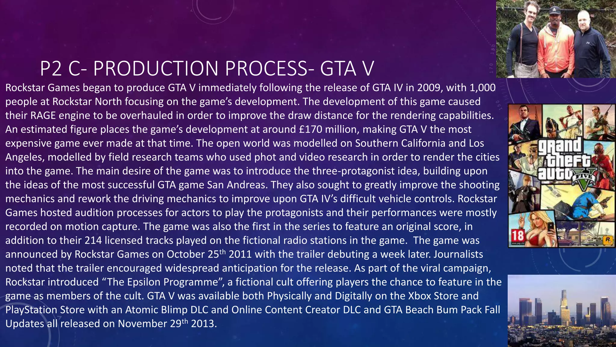 P2 C- PRODUCTION PROCESS- GTA V
Rockstar Games began to produce GTA V immediately following the release of GTA IV in 2009, with 1,000
people at Rockstar North focusing on the game’s development. The development of this game caused
their RAGE engine to be overhauled in order to improve the draw distance for the rendering capabilities.
An estimated figure places the game’s development at around £170 million, making GTA V the most
expensive game ever made at that time. The open world was modelled on Southern California and Los
Angeles, modelled by field research teams who used phot and video research in order to render the cities
into the game. The main desire of the game was to introduce the three-protagonist idea, building upon
the ideas of the most successful GTA game San Andreas. They also sought to greatly improve the shooting
mechanics and rework the driving mechanics to improve upon GTA IV’s difficult vehicle controls. Rockstar
Games hosted audition processes for actors to play the protagonists and their performances were mostly
recorded on motion capture. The game was also the first in the series to feature an original score, in
addition to their 214 licensed tracks played on the fictional radio stations in the game. The game was
announced by Rockstar Games on October 25th 2011 with the trailer debuting a week later. Journalists
noted that the trailer encouraged widespread anticipation for the release. As part of the viral campaign,
Rockstar introduced “The Epsilon Programme”, a fictional cult offering players the chance to feature in the
game as members of the cult. GTA V was available both Physically and Digitally on the Xbox Store and
PlayStation Store with an Atomic Blimp DLC and Online Content Creator DLC and GTA Beach Bum Pack Fall
Updates all released on November 29th 2013.
 