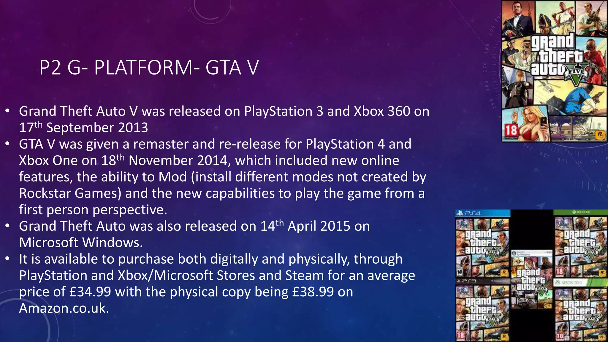 P2 G- PLATFORM- GTA V
• Grand Theft Auto V was released on PlayStation 3 and Xbox 360 on
17th September 2013
• GTA V was given a remaster and re-release for PlayStation 4 and
Xbox One on 18th November 2014, which included new online
features, the ability to Mod (install different modes not created by
Rockstar Games) and the new capabilities to play the game from a
first person perspective.
• Grand Theft Auto was also released on 14th April 2015 on
Microsoft Windows.
• It is available to purchase both digitally and physically, through
PlayStation and Xbox/Microsoft Stores and Steam for an average
price of £34.99 with the physical copy being £38.99 on
Amazon.co.uk.
 