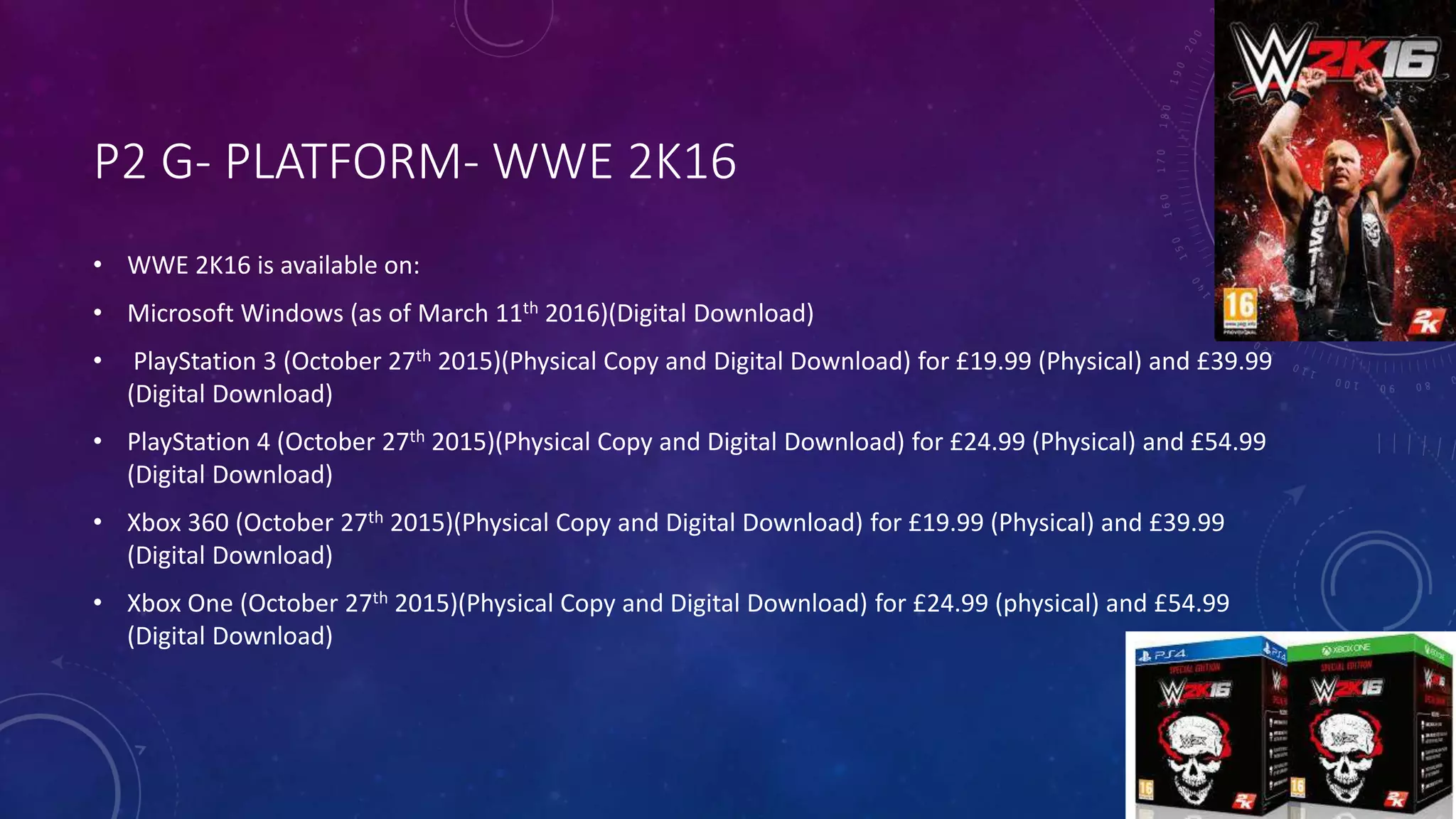 P2 G- PLATFORM- WWE 2K16
• WWE 2K16 is available on:
• Microsoft Windows (as of March 11th 2016)(Digital Download)
• PlayStation 3 (October 27th 2015)(Physical Copy and Digital Download) for £19.99 (Physical) and £39.99
(Digital Download)
• PlayStation 4 (October 27th 2015)(Physical Copy and Digital Download) for £24.99 (Physical) and £54.99
(Digital Download)
• Xbox 360 (October 27th 2015)(Physical Copy and Digital Download) for £19.99 (Physical) and £39.99
(Digital Download)
• Xbox One (October 27th 2015)(Physical Copy and Digital Download) for £24.99 (physical) and £54.99
(Digital Download)
 