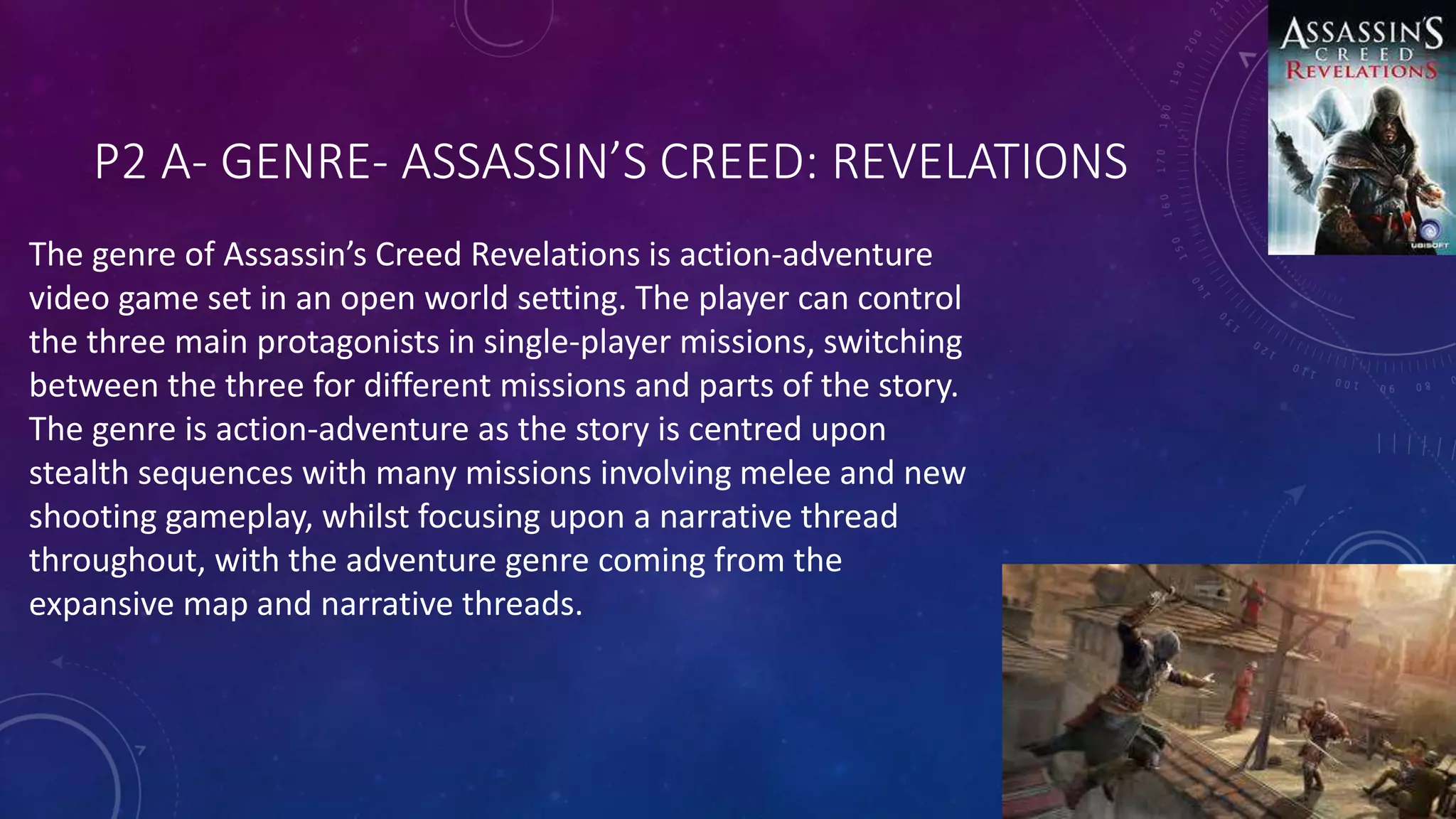 P2 A- GENRE- ASSASSIN’S CREED: REVELATIONS
The genre of Assassin’s Creed Revelations is action-adventure
video game set in an open world setting. The player can control
the three main protagonists in single-player missions, switching
between the three for different missions and parts of the story.
The genre is action-adventure as the story is centred upon
stealth sequences with many missions involving melee and new
shooting gameplay, whilst focusing upon a narrative thread
throughout, with the adventure genre coming from the
expansive map and narrative threads.
 