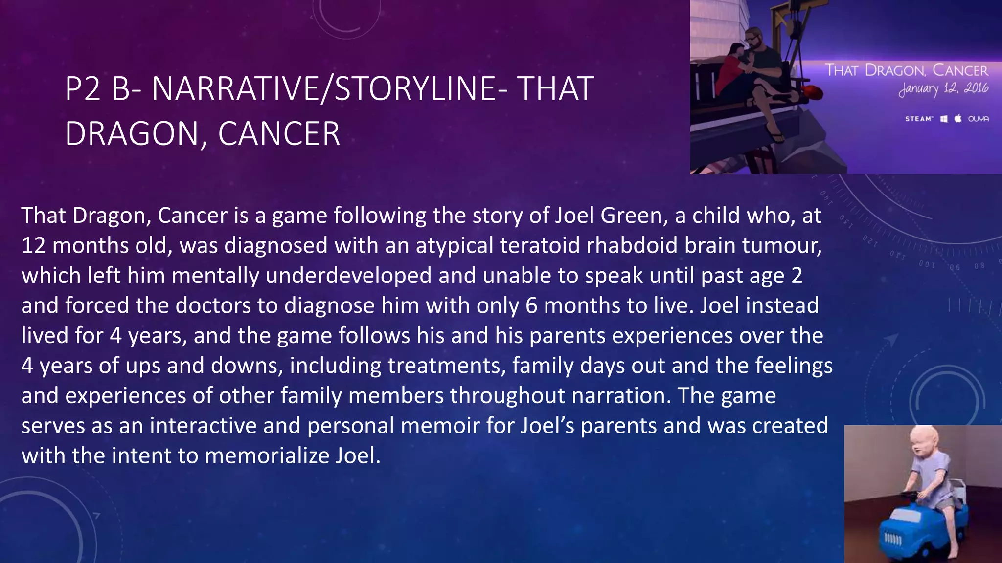 P2 B- NARRATIVE/STORYLINE- THAT
DRAGON, CANCER
That Dragon, Cancer is a game following the story of Joel Green, a child who, at
12 months old, was diagnosed with an atypical teratoid rhabdoid brain tumour,
which left him mentally underdeveloped and unable to speak until past age 2
and forced the doctors to diagnose him with only 6 months to live. Joel instead
lived for 4 years, and the game follows his and his parents experiences over the
4 years of ups and downs, including treatments, family days out and the feelings
and experiences of other family members throughout narration. The game
serves as an interactive and personal memoir for Joel’s parents and was created
with the intent to memorialize Joel.
 