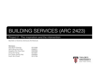 BUILDING SERVICES (ARC 2423)
Project 2 : The inspiration and the intervention
Bachelor of Science (Honours) Architecture
Members
Ang Boon Cheong				0315560
Alice Wong Kie King				
0309221
Angeline Kon Kee Hooi			
0302068
Chua Sor Hong					0315561
Eric Kwan Zheng Hao			
0300694
Kueh Yen Chiew					0312706

 