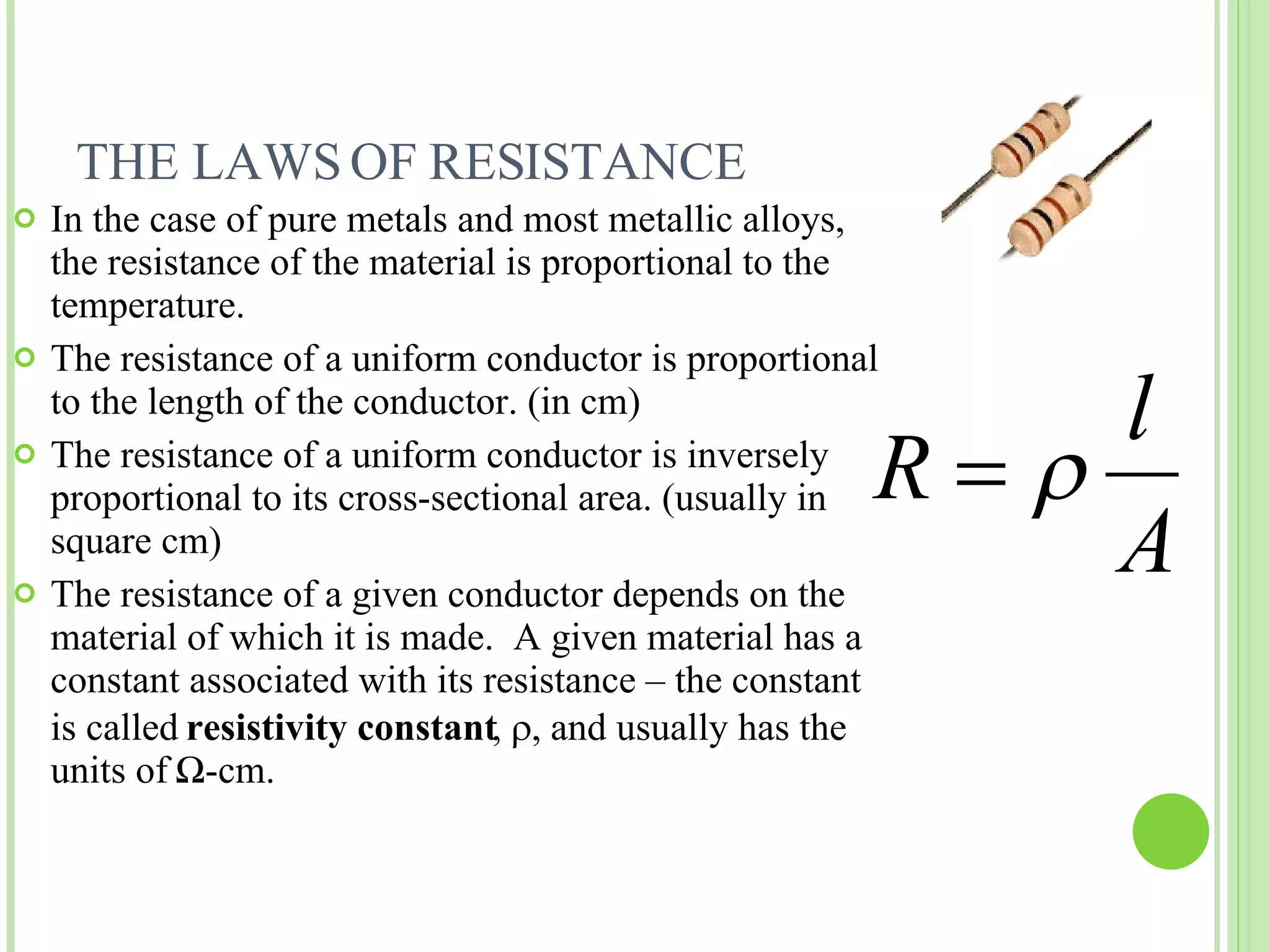 THE LAWS OF RESISTANCE In the case of pure metals and most metallic alloys, the resistance of the material is proportional to the temperature. The resistance of a uniform conductor is proportional to the length of the conductor. (in cm) The resistance of a uniform conductor is inversely proportional to its cross-sectional area. (usually in square cm) The resistance of a given conductor depends on the material of which it is made.  A given material has a constant associated with its resistance – the constant is called  resistivity constant ,   and usually has the units of  Ω -cm. 