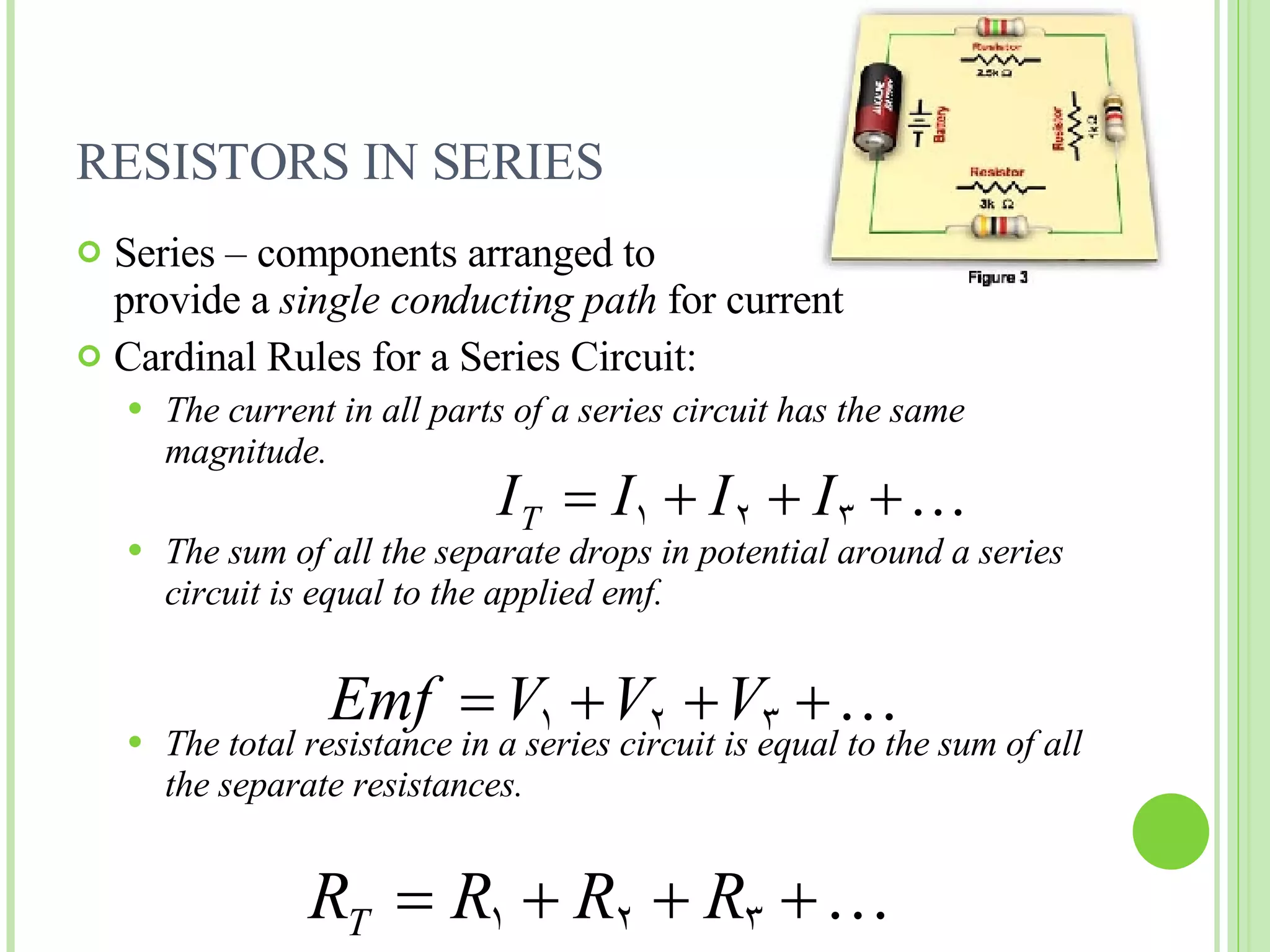 RESISTORS IN SERIES Series – components arranged to  provide a  single conducting path  for current Cardinal Rules for a Series Circuit: The current in all parts of a series circuit has the same magnitude. The sum of all the separate drops in potential around a series circuit is equal to the applied emf. The total resistance in a series circuit is equal to the sum of all the separate resistances. 
