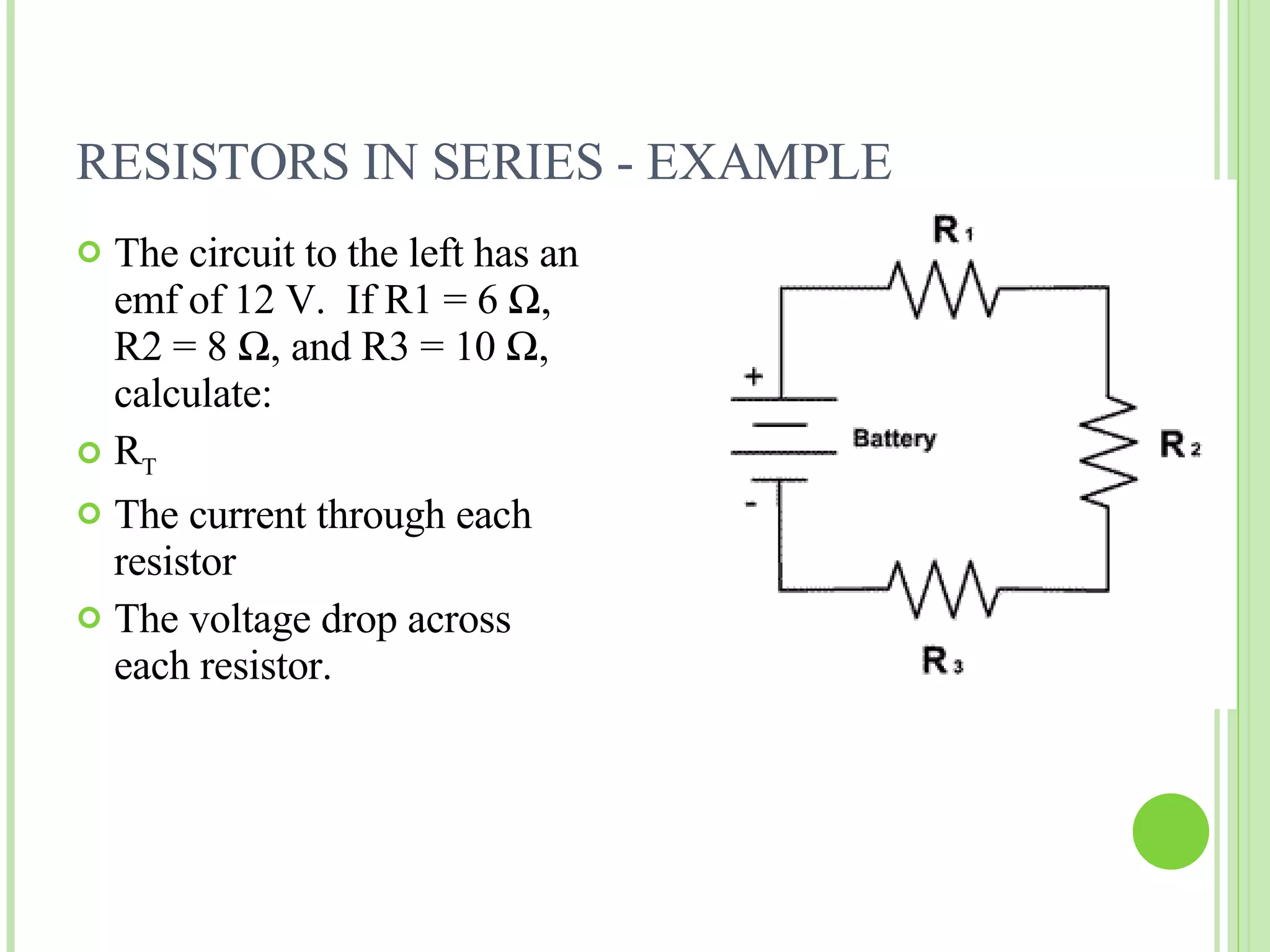 RESISTORS IN SERIES - EXAMPLE The circuit to the left has an emf of 12 V.  If R1 = 6  Ω , R2 = 8  Ω , and R3 = 10  Ω , calculate: R T The current through each resistor The voltage drop across each resistor. 