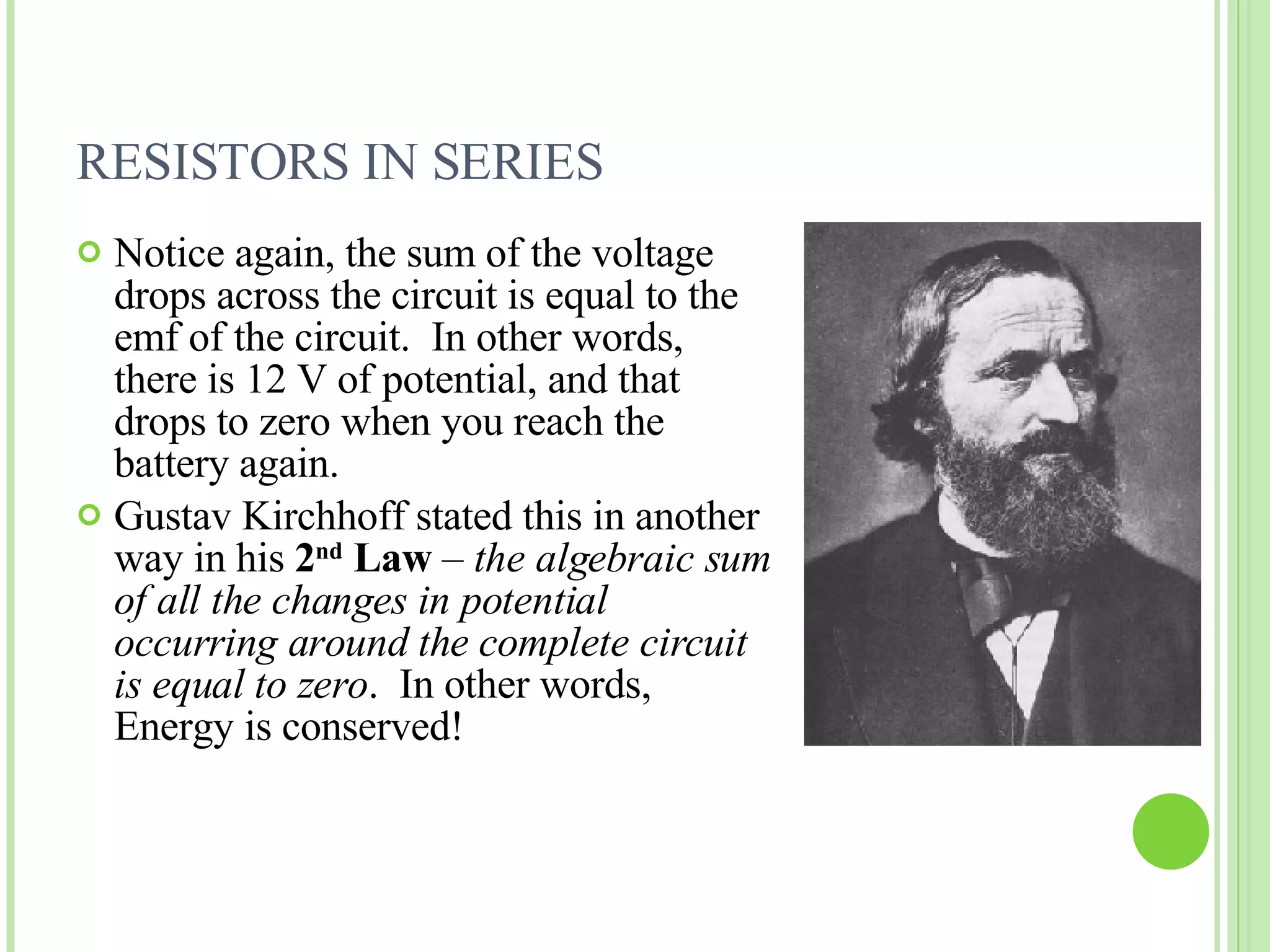 RESISTORS IN SERIES Notice again, the sum of the voltage drops across the circuit is equal to the emf of the circuit.  In other words, there is 12 V of potential, and that drops to zero when you reach the battery again. Gustav Kirchhoff stated this in another way in his  2 nd  Law  –  the algebraic sum of all the changes in potential occurring around the complete circuit is equal to zero .  In other words, Energy is conserved! 