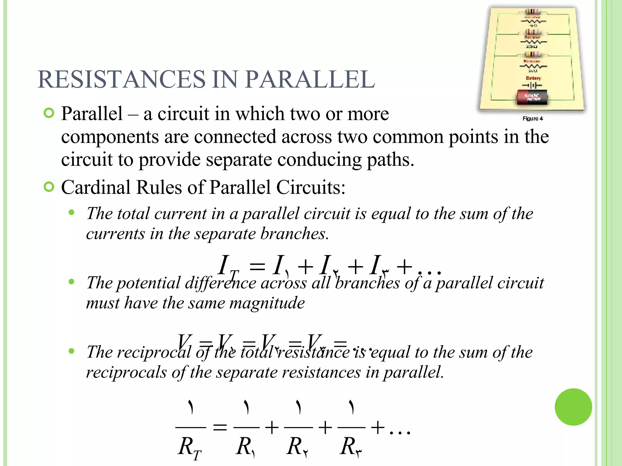 RESISTANCES IN PARALLEL  Parallel – a circuit in which two or more  components are connected across two common points in the circuit to provide separate conducing paths. Cardinal Rules of Parallel Circuits: The total current in a parallel circuit is equal to the sum of the currents in the separate branches. The potential difference across all branches of a parallel circuit must have the same magnitude The reciprocal of the total resistance is equal to the sum of the reciprocals of the separate resistances in parallel. 
