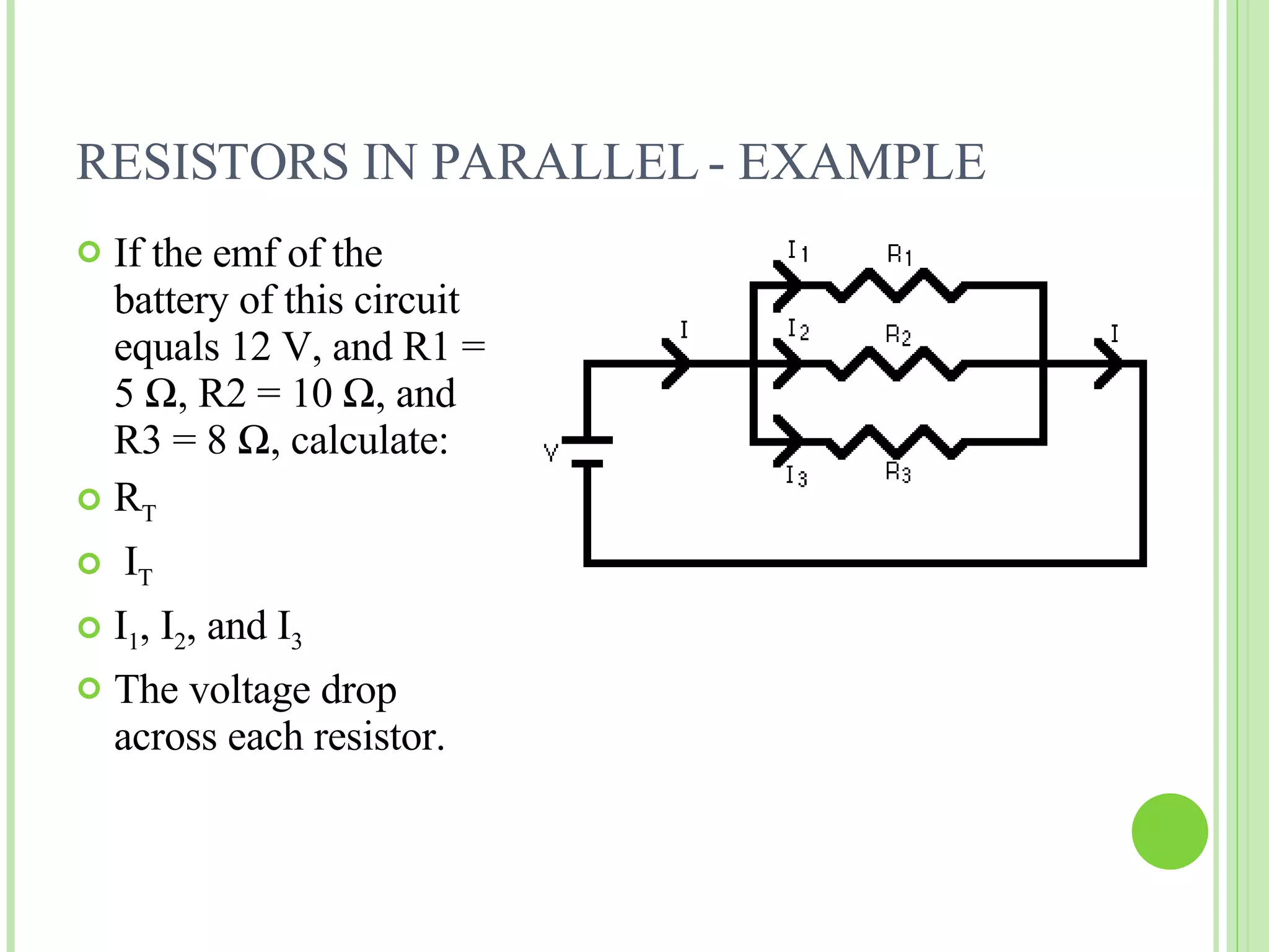 RESISTORS IN PARALLEL - EXAMPLE If the emf of the battery of this circuit equals 12 V, and R1 = 5  Ω , R2 = 10  Ω , and R3 = 8  Ω , calculate: R T I T I 1 , I 2 , and I 3 The voltage drop across each resistor. 