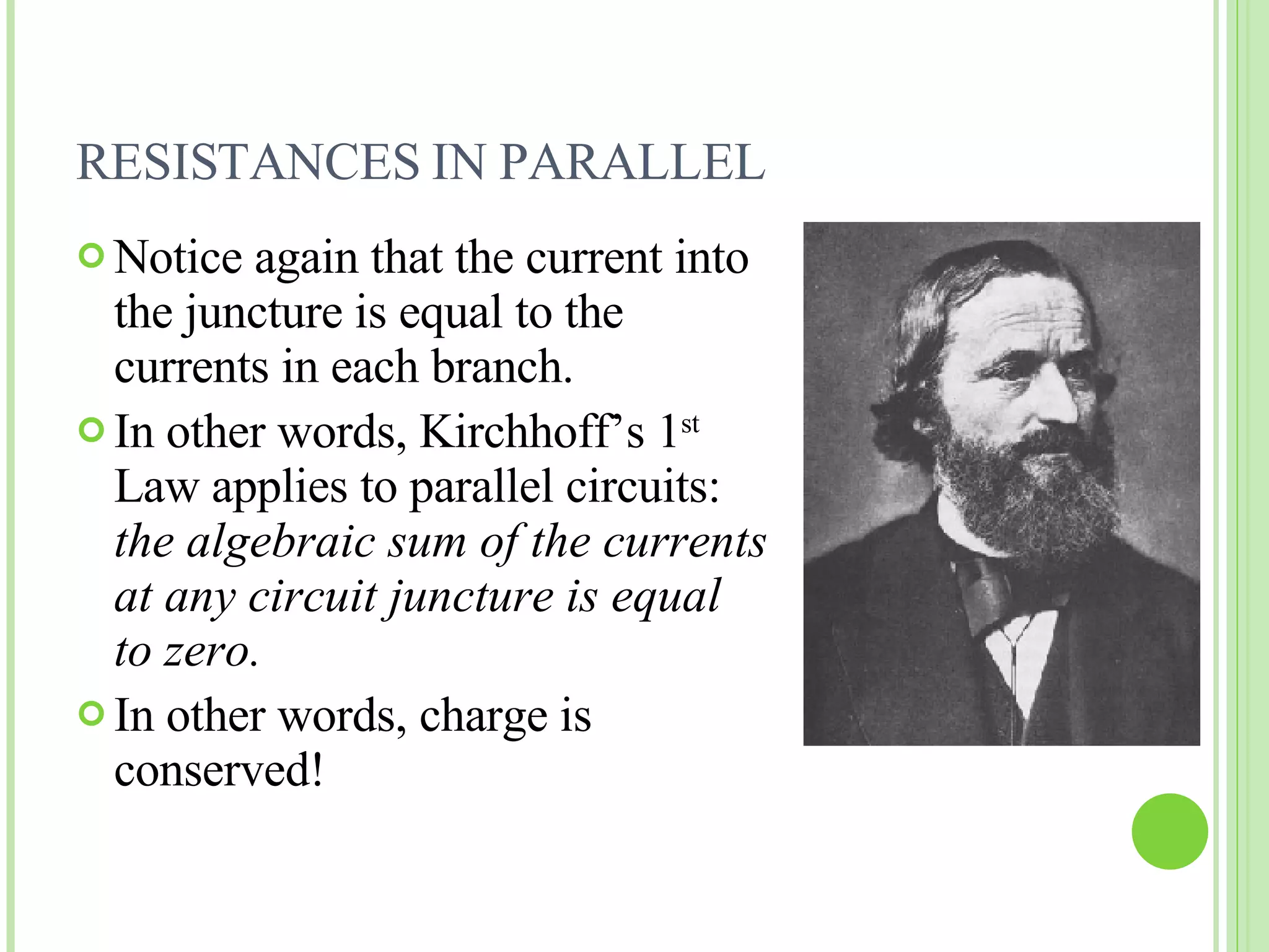 RESISTANCES IN PARALLEL  Notice again that the current into the juncture is equal to the currents in each branch. In other words, Kirchhoff’s 1 st  Law applies to parallel circuits:  the algebraic sum of the currents at any circuit juncture is equal to zero. In other words, charge is conserved! 