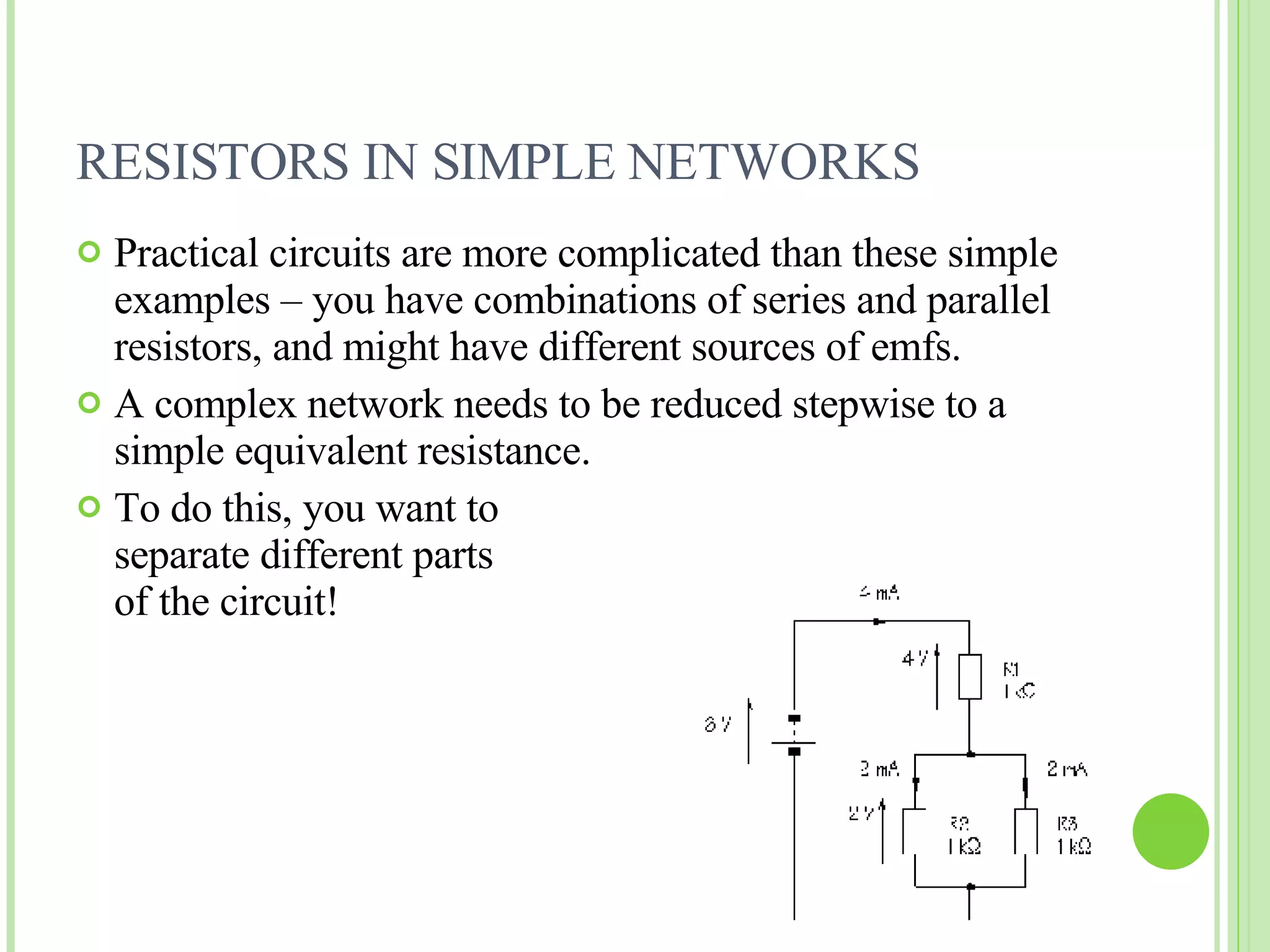 RESISTORS IN SIMPLE NETWORKS Practical circuits are more complicated than these simple examples – you have combinations of series and parallel resistors, and might have different sources of emfs. A complex network needs to be reduced stepwise to a simple equivalent resistance. To do this, you want to  separate different parts  of the circuit! 