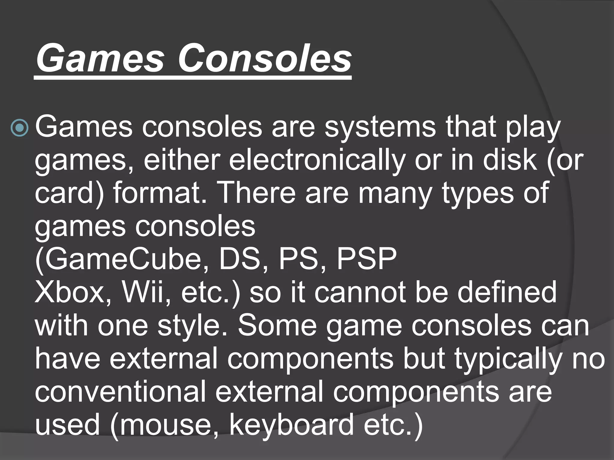 Games Consoles
 Games  consoles are systems that play
 games, either electronically or in disk (or
 card) format. There are many types of
 games consoles
 (GameCube, DS, PS, PSP
 Xbox, Wii, etc.) so it cannot be defined
 with one style. Some game consoles can
 have external components but typically no
 conventional external components are
 used (mouse, keyboard etc.)
 