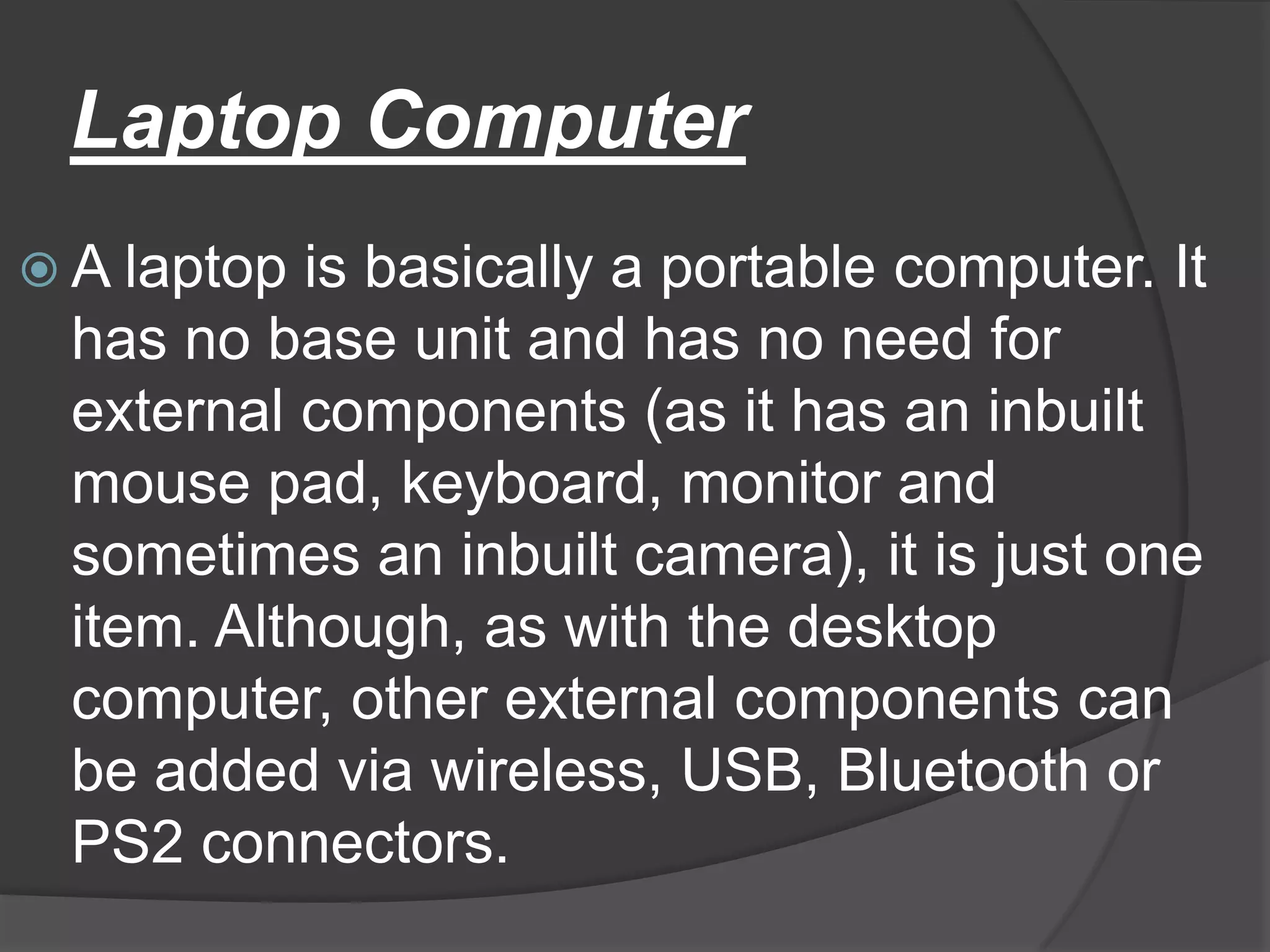 Laptop Computer
 A laptop is basically a portable computer. It
 has no base unit and has no need for
 external components (as it has an inbuilt
 mouse pad, keyboard, monitor and
 sometimes an inbuilt camera), it is just one
 item. Although, as with the desktop
 computer, other external components can
 be added via wireless, USB, Bluetooth or
 PS2 connectors.
 