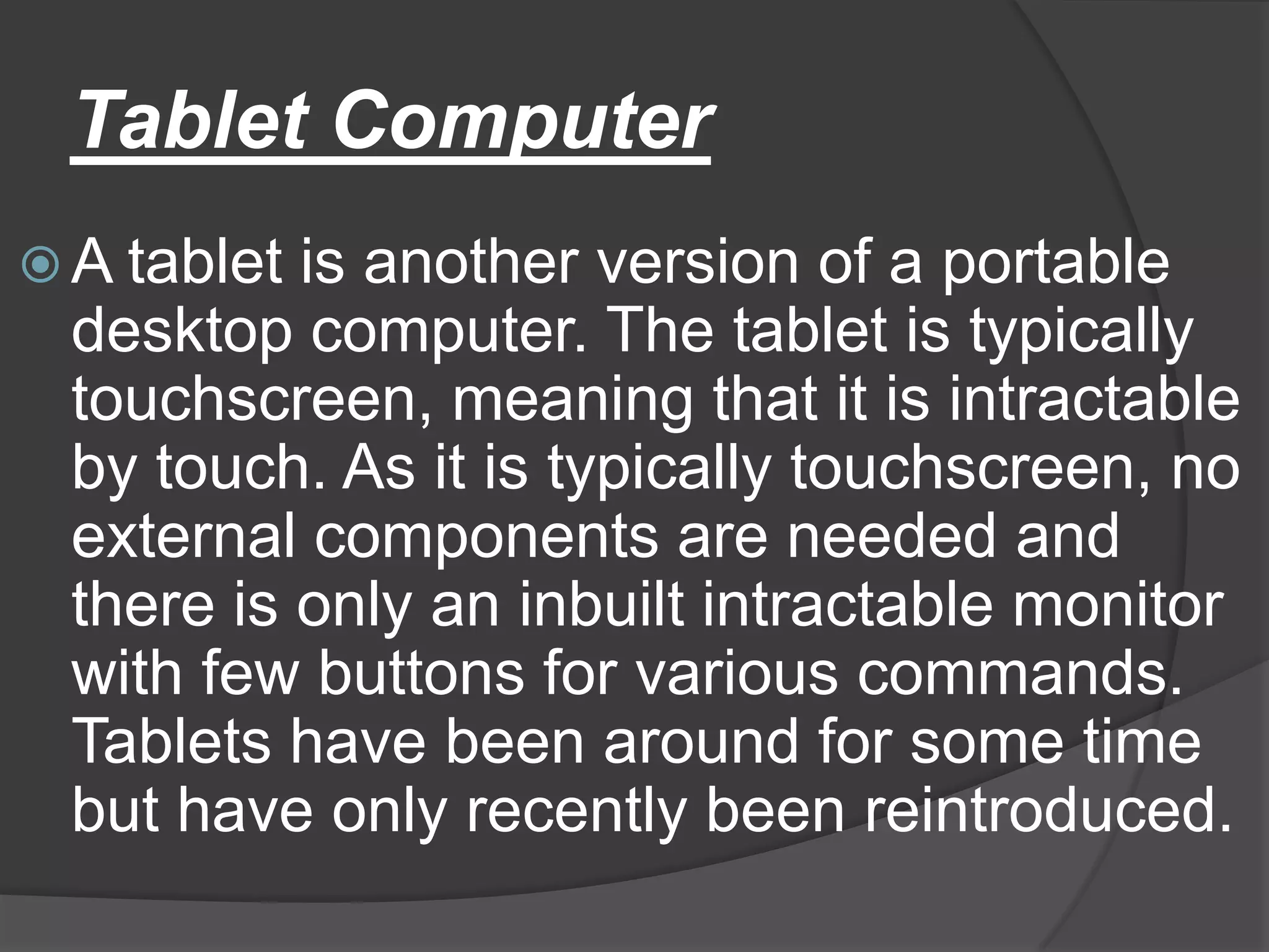 Tablet Computer
 A tablet is another version of a portable
  desktop computer. The tablet is typically
  touchscreen, meaning that it is intractable
  by touch. As it is typically touchscreen, no
  external components are needed and
  there is only an inbuilt intractable monitor
  with few buttons for various commands.
  Tablets have been around for some time
  but have only recently been reintroduced.
 
