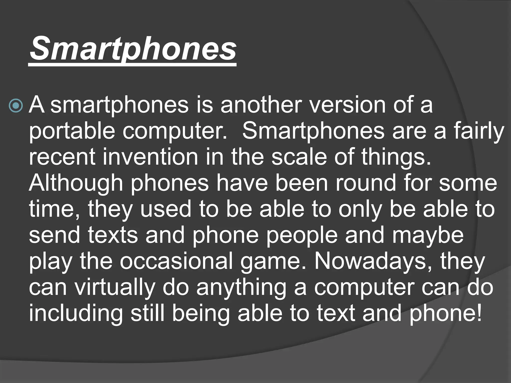 Smartphones
 A smartphones    is another version of a
 portable computer. Smartphones are a fairly
 recent invention in the scale of things.
 Although phones have been round for some
 time, they used to be able to only be able to
 send texts and phone people and maybe
 play the occasional game. Nowadays, they
 can virtually do anything a computer can do
 including still being able to text and phone!
 