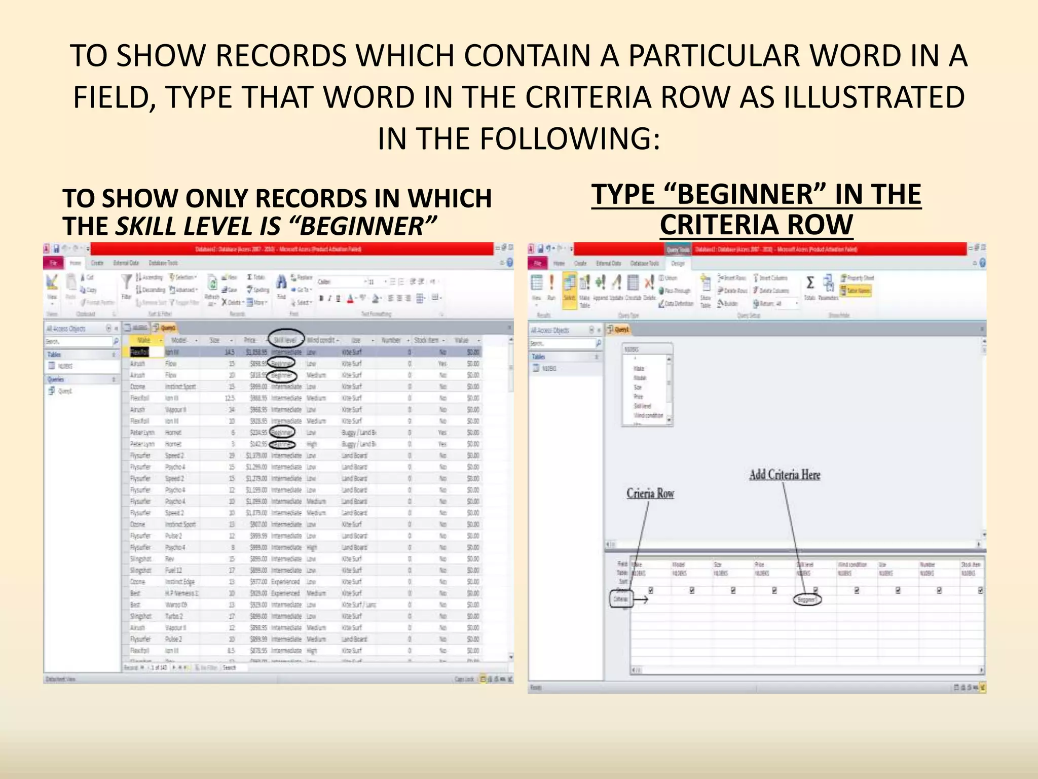 TO SHOW RECORDS WHICH CONTAIN A PARTICULAR WORD IN A
FIELD, TYPE THAT WORD IN THE CRITERIA ROW AS ILLUSTRATED
IN THE FOLLOWING:
TO SHOW ONLY RECORDS IN WHICH
THE SKILL LEVEL IS “BEGINNER”
TYPE “BEGINNER” IN THE
CRITERIA ROW