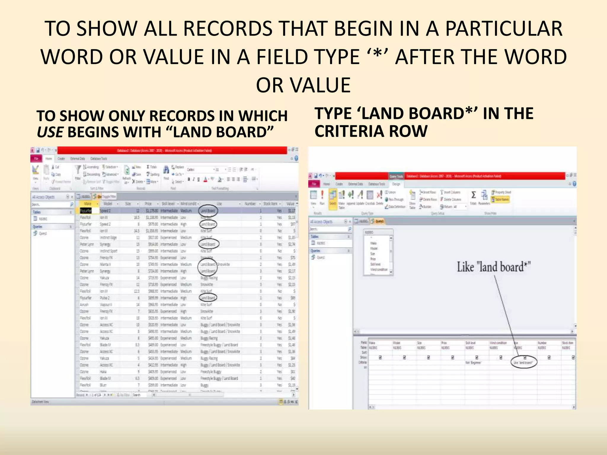 TO SHOW ALL RECORDS THAT BEGIN IN A PARTICULAR
WORD OR VALUE IN A FIELD TYPE ‘*’ AFTER THE WORD
OR VALUE
TO SHOW ONLY RECORDS IN WHICH
USE BEGINS WITH “LAND BOARD”
TYPE ‘LAND BOARD*’ IN THE
CRITERIA ROW