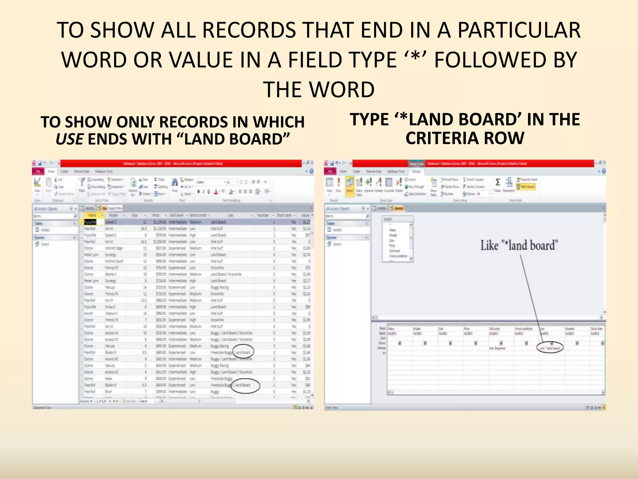TO SHOW ALL RECORDS THAT END IN A PARTICULAR
WORD OR VALUE IN A FIELD TYPE ‘*’ FOLLOWED BY
THE WORD
TO SHOW ONLY RECORDS IN WHICH
USE ENDS WITH “LAND BOARD”
TYPE ‘*LAND BOARD’ IN THE
CRITERIA ROW
