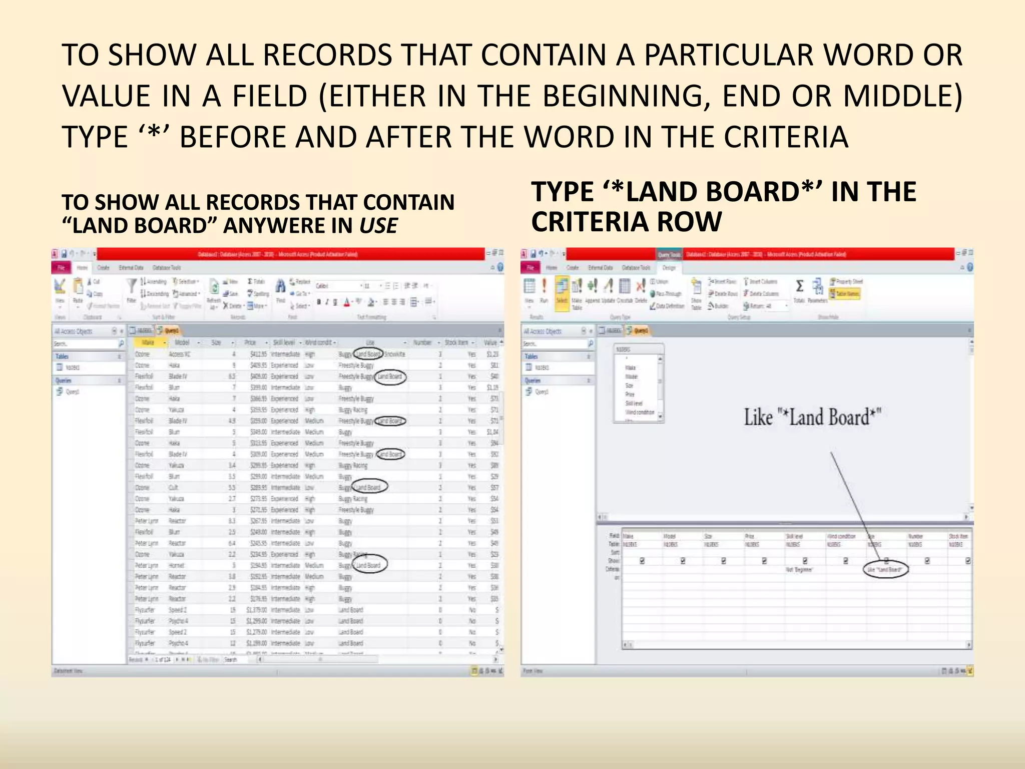 TO SHOW ALL RECORDS THAT CONTAIN A PARTICULAR WORD OR
VALUE IN A FIELD (EITHER IN THE BEGINNING, END OR MIDDLE)
TYPE ‘*’ BEFORE AND AFTER THE WORD IN THE CRITERIA
TO SHOW ALL RECORDS THAT CONTAIN
“LAND BOARD” ANYWERE IN USE
TYPE ‘*LAND BOARD*’ IN THE
CRITERIA ROW