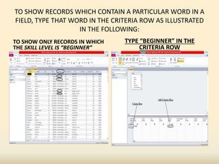 TO SHOW RECORDS WHICH CONTAIN A PARTICULAR WORD IN A
FIELD, TYPE THAT WORD IN THE CRITERIA ROW AS ILLUSTRATED
IN THE FOLLOWING:
TO SHOW ONLY RECORDS IN WHICH
THE SKILL LEVEL IS “BEGINNER”
TYPE “BEGINNER” IN THE
CRITERIA ROW
 