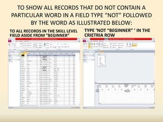 TO SHOW ALL RECORDS THAT DO NOT CONTAIN A
PARTICULAR WORD IN A FIELD TYPE “NOT” FOLLOWED
BY THE WORD AS ILLUSTRATED BELOW:
TO ALL RECORDS IN THE SKILL LEVEL
FIELD ASIDE FROM “BEGINNER”
TYPE ‘NOT “BEGINNER” ’ IN THE
CRIETRIA ROW
 