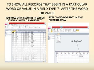 TO SHOW ALL RECORDS THAT BEGIN IN A PARTICULAR
WORD OR VALUE IN A FIELD TYPE ‘*’ AFTER THE WORD
OR VALUE
TO SHOW ONLY RECORDS IN WHICH
USE BEGINS WITH “LAND BOARD”
TYPE ‘LAND BOARD*’ IN THE
CRITERIA ROW
 