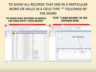 TO SHOW ALL RECORDS THAT END IN A PARTICULAR
WORD OR VALUE IN A FIELD TYPE ‘*’ FOLLOWED BY
THE WORD
TO SHOW ONLY RECORDS IN WHICH
USE ENDS WITH “LAND BOARD”
TYPE ‘*LAND BOARD’ IN THE
CRITERIA ROW
 