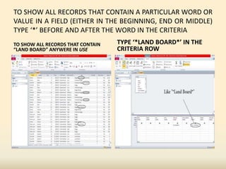 TO SHOW ALL RECORDS THAT CONTAIN A PARTICULAR WORD OR
VALUE IN A FIELD (EITHER IN THE BEGINNING, END OR MIDDLE)
TYPE ‘*’ BEFORE AND AFTER THE WORD IN THE CRITERIA
TO SHOW ALL RECORDS THAT CONTAIN
“LAND BOARD” ANYWERE IN USE
TYPE ‘*LAND BOARD*’ IN THE
CRITERIA ROW
 