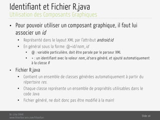 Identifiant et Fichier R.java
•  Pour pouvoir utiliser un composant graphique, il faut lui
associer un id
•  Représenté dans le layout XML par l’attribut android:id
•  En général sous la forme: @+id/nom_id
•  @ : variable particulière, doit être parsée par le parseur XML
•  + : un identifiant avec la valeur nom_id sera généré, et ajouté automatiquement
à la classe R
•  Fichier R.java
•  Contient un ensemble de classes générées automatiquement à partir du
répertoire res.
•  Chaque classe représente un ensemble de propriétés utilisables dans le
code Java
•  Fichier généré, ne doit donc pas être modifié à la main!
Dr. Lilia SFAXI
www.liliasfaxi.wix.com/liliasfaxi
Slide 10
Utilisation des Composants Graphiques
 