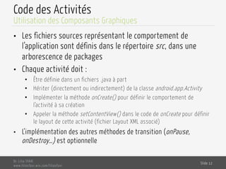 Code des Activités
•  Les fichiers sources représentant le comportement de
l’application sont définis dans le répertoire src, dans une
arborescence de packages
•  Chaque activité doit :
•  Être définie dans un fichiers .java à part
•  Hériter (directement ou indirectement) de la classe android.app.Activity
•  Implémenter la méthode onCreate() pour définir le comportement de
l’activité à sa création
•  Appeler la méthode setContentView() dans le code de onCreate pour définir
le layout de cette activité (fichier Layout XML associé)
•  L’implémentation des autres méthodes de transition (onPause,
onDestroy…) est optionnelle
Dr. Lilia SFAXI
www.liliasfaxi.wix.com/liliasfaxi
Slide 12
Utilisation des Composants Graphiques
 
