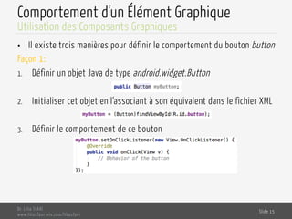 Comportement d’un Élément Graphique
•  Il existe trois manières pour définir le comportement du bouton button
Façon 1:
1.  Définir un objet Java de type android.widget.Button
2.  Initialiser cet objet en l‘associant à son équivalent dans le fichier XML
3.  Définir le comportement de ce bouton
Dr. Lilia SFAXI
www.liliasfaxi.wix.com/liliasfaxi
Slide 15
Utilisation des Composants Graphiques
 