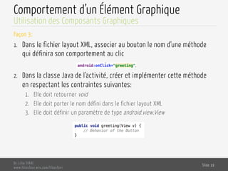 Comportement d’un Élément Graphique
Façon 3:
1.  Dans le fichier layout XML, associer au bouton le nom d‘une méthode
qui définira son comportement au clic
2.  Dans la classe Java de l‘activité, créer et implémenter cette méthode
en respectant les contraintes suivantes:
1.  Elle doit retourner void
2.  Elle doit porter le nom défini dans le fichier layout XML
3.  Elle doit définir un paramètre de type android.view.View
Dr. Lilia SFAXI
www.liliasfaxi.wix.com/liliasfaxi
Slide 19
Utilisation des Composants Graphiques
 