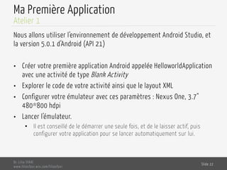 Ma Première Application
Nous allons utiliser l’environnement de développement Android Studio, et
la version 5.0.1 d’Android (API 21)
•  Créer votre première application Android appelée HelloworldApplication
avec une activité de type Blank Activity
•  Explorer le code de votre activité ainsi que le layout XML
•  Configurer votre émulateur avec ces paramètres : Nexus One, 3.7"
480*800 hdpi
•  Lancer l’émulateur.
•  Il est conseillé de le démarrer une seule fois, et de le laisser actif, puis
configurer votre application pour se lancer automatiquement sur lui.
Dr. Lilia SFAXI
www.liliasfaxi.wix.com/liliasfaxi
Slide 22
Atelier 1
 
