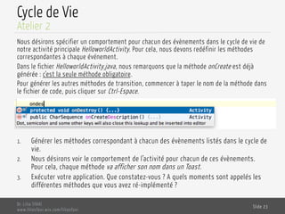 Cycle de Vie
Nous désirons spécifier un comportement pour chacun des évènements dans le cycle de vie de
notre activité principale HelloworldActivity. Pour cela, nous devons redéfinir les méthodes
correspondantes à chaque événement.
Dans le fichier HelloworldActivity.java, nous remarquons que la méthode onCreate est déjà
générée : c’est la seule méthode obligatoire.
Pour générer les autres méthodes de transition, commencer à taper le nom de la méthode dans
le fichier de code, puis cliquer sur Ctrl-Espace.
1.  Générer les méthodes correspondant à chacun des évènements listés dans le cycle de
vie.
2.  Nous désirons voir le comportement de l’activité pour chacun de ces évènements.
Pour cela, chaque méthode va afficher son nom dans un Toast.
3.  Exécuter votre application. Que constatez-vous ? A quels moments sont appelés les
différentes méthodes que vous avez ré-implémenté ?
Dr. Lilia SFAXI
www.liliasfaxi.wix.com/liliasfaxi
Slide 23
Atelier 2
 