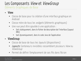 Les Composants View et ViewGroup
•  View:
•  Classe de base pour la création d’une interface graphique en
Android
•  Classe mère de tous les widgets (éléments graphiques)
•  Une vue peut être ajoutée à une application :
•  Soit statiquement, dans le fichier de description de l’interface (Layout
XML)
•  Soit dynamiquement, dans le code Java de l’application
•  ViewGroup:
•  Classe de base de tous les layouts (dispositions)
•  Layouts: Conteneurs invisibles rassemblant plusieurs View ou
ViewGroup
•  Permet de définir l’emplacement de ses fils dans l’écran
Dr. Lilia SFAXI
www.liliasfaxi.wix.com/liliasfaxi
Slide 3
Éléments Graphiques de Base
 