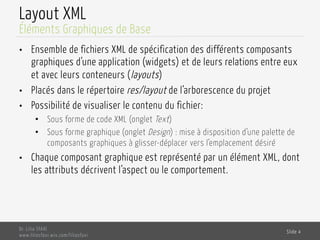 Layout XML
•  Ensemble de fichiers XML de spécification des différents composants
graphiques d’une application (widgets) et de leurs relations entre eux
et avec leurs conteneurs (layouts)
•  Placés dans le répertoire res/layout de l’arborescence du projet
•  Possibilité de visualiser le contenu du fichier:
•  Sous forme de code XML (onglet Text)
•  Sous forme graphique (onglet Design) : mise à disposition d’une palette de
composants graphiques à glisser-déplacer vers l’emplacement désiré
•  Chaque composant graphique est représenté par un élément XML, dont
les attributs décrivent l’aspect ou le comportement.
Dr. Lilia SFAXI
www.liliasfaxi.wix.com/liliasfaxi
Slide 4
Éléments Graphiques de Base
 