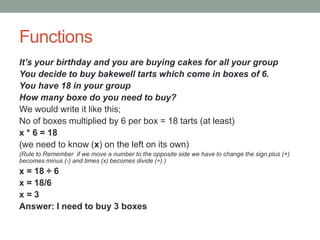 Functions
It’s your birthday and you are buying cakes for all your group
You decide to buy bakewell tarts which come in boxes of 6.
You have 18 in your group
How many boxe do you need to buy?
We would write it like this;
No of boxes multiplied by 6 per box = 18 tarts (at least)
x * 6 = 18
(we need to know (x) on the left on its own)
(Rule to Remember if we move a number to the opposite side we have to change the sign plus (+)
becomes minus (-) and times (x) becomes divide (÷) )
x = 18 ÷ 6
x = 18/6
x = 3
Answer: I need to buy 3 boxes
 