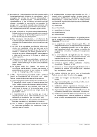 30- A Constituição Federal prevê que o ICMS – imposto sobre
operações relativas à circulação de mercadorias e sobre
prestações de serviços de transporte interestadual e
intermunicipal e de comunicação – será não-cumulativo,
compensando-se o que for devido em cada operação
relativa à circulação de mercadorias ou prestação de
serviços com o montante cobrado nas anteriores pelo
mesmo ou outro Estado ou pelo Distrito Federal. Sobre a
não cumulatividade do ICMS, assinale a opção correta.

32- A progressividade no tempo das alíquotas do IPTU –
imposto sobre a propriedade predial e territorial urbana, de
competência dos Municípios e do Distrito Federal, prevista
na Constituição Federal, como medida de política pública
que busca dar efetividade à função social da propriedade,
caracteriza-se pela
a) seletividade.
b) paraﬁscalidade.
c) capacidade contributiva.

a) Cabe a restituição do tributo pago indevidamente,
independentemente de haver decisão reconhecendo
que o contribuinte de direito não recuperou do contribuinte de fato o quantum respectivo.

d) extraﬁscalidade.
e) essencialidade.
33- Sobre o ISS – imposto sobre serviços de qualquer natureza, de competência dos Municípios e do Distrito Federal,
é incorreto aﬁrmar-se que:

b) Nas operações interestaduais, o creditamento do
ICMS na operação subsequente deve corresponder ao
montante que foi efetivamente recolhido na operação
anterior.

a) no conjunto de serviços tributáveis pelo ISS, a lei
complementar deﬁnirá aqueles sobre os quais poderá
incidir o mencionado imposto, com o que realiza a
sua ﬁnalidade principal, que é afastar os conﬂitos de
competência, em matéria tributária, entre as pessoas
políticas.

c) No caso de a mercadoria ser alienada, intencionalmente, por importância inferior ao valor que serviu
de base de cálculo na operação de que decorreu sua
entrada, o contribuinte, se desejar, poderá efetuar a
anulação do crédito correspondente à diferença entre
o valor referido e o que serviu de base ao cálculo na
saída respectiva.

b) na construção civil, a dedução do valor dos materiais
e subempreitadas no cálculo do preço do serviço, para
ﬁns de apuração do ISS, não conﬁgura isenção.

d) Viola o princípio da não cumulatividade a vedação ao
creditamento do ICMS relativo à entrada de insumos
usados em industrialização de produtos cujas saídas
foram isentas.

c) não há incidência sobre operações bancárias.
d) serviços de registros públicos, cartorários e notariais
são imunes à incidência do ISS.

e) O registro tardio dos créditos, por inércia do
contribuinte, não é vedado. Todavia, ﬁca afastada a
possibilidade de correção de tais créditos, na medida
em que foi ele próprio quem lhe deu causa.

e) se houver ao mesmo tempo locação de bem móvel e
prestação de serviços, o ISS incide sobre o segundo
fato, sem atingir o primeiro.
34- Em matéria tributária, de acordo com a Constituição
Federal, compete à Lei Complementar, exceto,

31- O IPTU – imposto sobre a propriedade predial e territorial
urbana, de competência dos Municípios e do Distrito
Federal, possui as seguintes características, exceto:

a) instituir as limitações constitucionais ao poder de
tributar.

a) pode ser progressivo em razão do valor venal do imóvel,
o que permite calibrar o valor do tributo de acordo com
índice hábil à mensuração da essencialidade do bem.

b) dispor sobre obrigação, lançamento, crédito, prescrição e decadência tributários.

b) a progressividade de sua alíquota, com base no
valor venal do imóvel, só é admissível para o ﬁm
de assegurar o cumprimento da função social da
propriedade urbana.

c) estabelecer critérios especiais de tributação, com o
objetivo de prevenir desequilíbrios da concorrência.

c) é inconstitucional a lei do município que reduz o
imposto predial urbano sobre imóvel ocupado pela
residência do proprietário, que não possua outro.

e) estabelecer tratamento diferenciado e favorecido para
as microempresas e para as empresas de pequeno
porte, inclusive regimes especiais ou simpliﬁcados.

d) dispor sobre o adequado tratamento tributário ao ato
cooperativo praticado pelas sociedades cooperativas.

d) pode ter diversidade de alíquotas no caso de imóvel
ediﬁcado, não ediﬁcado, residencial ou comercial.
e) não se admite a progressividade ﬁscal decorrente
da capacidade econômica do contribuinte, dada a
natureza real do imposto.

Concurso Público: Auditor-Fiscal da Receita Federal do Brasil - 2012

10

Prova 2 - Gabarito 1

 