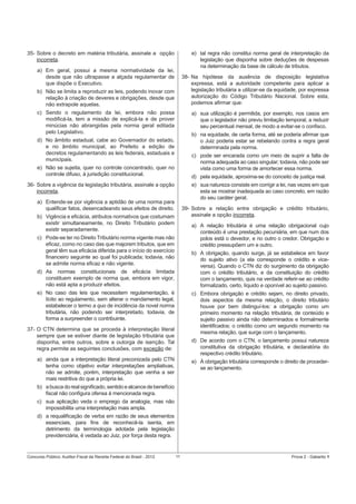 35- Sobre o decreto em matéria tributária, assinale a opção
incorreta.

e) tal regra não constitui norma geral de interpretação da
legislação que disponha sobre deduções de despesas
na determinação da base de cálculo de tributos.

a) Em geral, possui a mesma normatividade da lei,
desde que não ultrapasse a alçada regulamentar de
que dispõe o Executivo.

38- Na hipótese da ausência de disposição legislativa
expressa, está a autoridade competente para aplicar a
legislação tributária a utilizar-se da equidade, por expressa
autorização do Código Tributário Nacional. Sobre esta,
podemos aﬁrmar que:

b) Não se limita a reproduzir as leis, podendo inovar com
relação à criação de deveres e obrigações, desde que
não extrapole aquelas.
c) Sendo o regulamento da lei, embora não possa
modiﬁcá-la, tem a missão de explicá-la e de prover
minúcias não abrangidas pela norma geral editada
pelo Legislativo.

a) sua utilização é permitida, por exemplo, nos casos em
que o legislador não previu limitação temporal, a reduzir
seu percentual mensal, de modo a evitar-se o conﬁsco.
b) na equidade, de certa forma, até se poderia aﬁrmar que
o Juiz poderia estar se rebelando contra a regra geral
determinada pela norma.

d) No âmbito estadual, cabe ao Governador do estado,
e no âmbito municipal, ao Prefeito a edição de
decretos regulamentando as leis federais, estaduais e
municipais.

c) pode ser encarada como um meio de suprir a falta de
norma adequada ao caso singular; todavia, não pode ser
vista como uma forma de amortecer essa norma.

e) Não se sujeita, quer no controle concentrado, quer no
controle difuso, à jurisdição constitucional.

d) pela equidade, aproxima-se do conceito de justiça real.

36- Sobre a vigência da legislação tributária, assinale a opção
incorreta.

e) sua natureza consiste em corrigir a lei, nas vezes em que
esta se mostrar inadequada ao caso concreto, em razão
do seu caráter geral.

a) Entende-se por vigência a aptidão de uma norma para
qualiﬁcar fatos, desencadeando seus efeitos de direito.

39- Sobre a relação entre obrigação e crédito tributário,
assinale a opção incorreta.

b) Vigência e eﬁcácia, atributos normativos que costumam
existir simultaneamente, no Direito Tributário podem
existir separadamente.

a) A relação tributária é uma relação obrigacional cujo
conteúdo é uma prestação pecuniária, em que num dos
polos está o devedor, e no outro o credor. Obrigação e
crédito pressupõem um e outro.

c) Pode-se ter no Direito Tributário norma vigente mas não
eﬁcaz, como no caso das que majorem tributos, que em
geral têm sua eﬁcácia diferida para o início do exercício
ﬁnanceiro seguinte ao qual foi publicada; todavia, não
se admite norma eﬁcaz e não vigente.

b) A obrigação, quando surge, já se estabelece em favor
do sujeito ativo (a ela corresponde o crédito e viceversa). Quando o CTN diz do surgimento da obrigação
com o crédito tributário, e da constituição do crédito
com o lançamento, quis na verdade referir-se ao crédito
formalizado, certo, líquido e oponível ao sujeito passivo.

d) As normas constitucionais de eﬁcácia limitada
constituem exemplo de norma que, embora em vigor,
não está apta a produzir efeitos.
e) No caso das leis que necessitem regulamentação, é
lícito ao regulamento, sem alterar o mandamento legal,
estabelecer o termo a quo de incidência da novel norma
tributária, não podendo ser interpretado, todavia, de
forma a surpreender o contribuinte.

c) Embora obrigação e crédito sejam, no direito privado,
dois aspectos da mesma relação, o direito tributário
houve por bem distinguí-los: a obrigação como um
primeiro momento na relação tributária, de conteúdo e
sujeito passivo ainda não determinados e formalmente
identiﬁcados; o crédito como um segundo momento na
mesma relação, que surge com o lançamento.

37- O CTN determina que se proceda à interpretação literal
sempre que se estiver diante de legislação tributária que
disponha, entre outros, sobre a outorga de isenção. Tal
regra permite as seguintes conclusões, com exceção de:

d) De acordo com o CTN, o lançamento possui natureza
constitutiva da obrigação tributária, e declaratória do
respectivo crédito tributário.

a) ainda que a interpretação literal preconizada pelo CTN
tenha como objetivo evitar interpretações ampliativas,
não se admite, porém, interpretação que venha a ser
mais restritiva do que a própria lei.

e) À obrigação tributária corresponde o direito de procederse ao lançamento.

b) a busca do real signiﬁcado, sentido e alcance de benefício
ﬁscal não conﬁgura ofensa à mencionada regra.
c) sua aplicação veda o emprego da analogia, mas não
impossibilita uma interpretação mais ampla.
d) a requaliﬁcação de verba em razão de seus elementos
essenciais, para ﬁns de reconhecê-la isenta, em
detrimento da terminologia adotada pela legislação
previdenciária, é vedada ao Juiz, por força desta regra.

Concurso Público: Auditor-Fiscal da Receita Federal do Brasil - 2012

11

Prova 2 - Gabarito 1

 