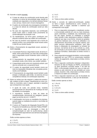 c) II e V.

45- Assinale a opção incorreta.

d) I e V.

a) A base de cálculo da contribuição social devida pela
empresa é a soma da remuneração paga, devida ou
creditada aos segurados e às demais pessoas físicas
a seu serviço, mesmo sem vínculo empregatício.

e) Todos os itens estão corretos.
48- Sobre o conceito de salário-de-contribuição, analise
os itens a seguir, classiﬁcando-os como corretos ou
incorretos, para, a seguir, assinalar a assertiva que
corresponda à sua opção.

b) O salário de contribuição dos empregados domésticos
é a base de cálculo da contribuição social por eles
devida.

I.

c) No caso dos segurados especiais, sua contribuição
social incide sobre a receita bruta proveniente da
comercialização da produção rural.
d) Os trabalhadores, de forma geral, contribuem com
alíquota incidente sobre seu salário de contribuição.
e) No caso do produtor rural registrado sob a forma de
pessoa jurídica, sua contribuição social recairá sobre
o total de sua receita líquida.
46- Sobre o ﬁnanciamento da seguridade social, assinale a
opção incorreta.
a) A sociedade ﬁnancia a seguridade social, de forma indireta, entre outras formas, por meio das contribuições
para a seguridade social incidentes sobre a folha de
salários.

II. Para o segurado empregado doméstico, a remuneração
registrada em sua CTPS ou comprovada mediante
recibos de pagamento, observados os limites mínimo
e máximo.

b) O ﬁnanciamento da seguridade social por toda a
sociedade revela, entre outros, seu caráter solidário.

III. Para o segurado contribuinte individual, independentemente da data de ﬁliação ao RGPS, considerando
os fatos geradores ocorridos desde 1º de abril de
2003, a remuneração auferida em uma ou mais empresas ou pelo exercício de sua atividade por conta
própria, durante o mês, observados os limites mínimo
e máximo do salário de contribuição.

c) A seguridade social conta com orçamento próprio, que
não se confunde com o orçamento ﬁscal.
d) O custeio da seguridade social também ocorre por
meio de imposições tributárias não vinculadas previamente a tal ﬁnalidade.
e) O ﬁnanciamento da seguridade social também pode
ensejar a instituição, pela União, no exercício de sua
competência residual, de contribuição especíﬁca.

IV. Para o segurado especial que usar da faculdade de
contribuir individualmente, o valor por ele declarado.

47- Sobre as verbas que não integram o salário-de-contribuição, analise os itens a seguir, classiﬁcando-os como corretos ou incorretos, para, a seguir, assinalar a assertiva
que corresponda à sua opção.
I.

Para os segurados empregado e trabalhador avulso,
a remuneração auferida em uma ou mais empresas,
assim entendida a totalidade dos rendimentos que
lhe são pagos, devidos ou creditados a qualquer
título, durante o mês, destinados a retribuir o trabalho,
qualquer que seja a sua forma, inclusive as gorjetas,
os ganhos habituais sob a forma de utilidades e os
adiantamentos decorrentes de reajuste salarial, quer
pelos serviços efetivamente prestados, quer pelo
tempo à disposição do empregador ou tomador de
serviços, nos termos da lei ou do contrato ou, ainda,
de convenção ou de acordo coletivo de trabalho ou de
sentença normativa, observados os limites mínimo e
máximo.

Estão corretos apenas os itens:
a) I, III e IV.
b) III e IV.

A ajuda de custo, em parcela única, recebida
exclusivamente em decorrência de mudança de local
de trabalho do empregado.

c) II, III e IV.
d) II e IV.
e) Todos os itens estão corretos.

II. A importância recebida a título de bolsa de
complementação educacional de estagiário quando
paga nos termos da Lei n. 6.494/77.
III. A participação nos lucros ou resultados da empresa,
quando paga ou creditada de acordo e nos limites de
lei especíﬁca.
IV. O abono do Programa de Integração Social-PIS e do
Programa de Assistência ao Servidor Público-PASEP.
V. A importância paga ao empregado a título de
complementação ao valor do auxílio-doença, desde
que este direito seja extensivo aos demais empregados
da empresa.
Estão corretos apenas os itens:
a) I, II e IV.
b) II, IV e V.
Concurso Público: Auditor-Fiscal da Receita Federal do Brasil - 2012

13

Prova 2 - Gabarito 1

 