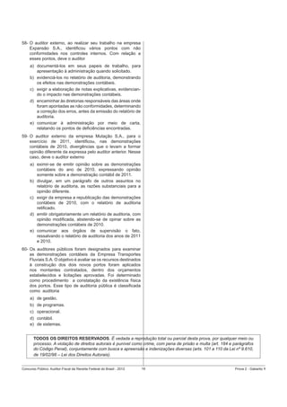 58- O auditor externo, ao realizar seu trabalho na empresa
Expansão S.A., identiﬁcou vários pontos com não
conformidades nos controles internos. Com relação a
esses pontos, deve o auditor
a) documentá-los em seus papeis de trabalho, para
apresentação à administração quando solicitado.
b) evidenciá-los no relatório de auditoria, demonstrando
os efeitos nas demonstrações contábeis.
c) exigir a elaboração de notas explicativas, evidenciando o impacto nas demonstrações contábeis.
d) encaminhar às diretorias responsáveis das áreas onde
foram apontadas as não conformidades, determinando
a correção dos erros, antes da emissão do relatório de
auditoria.
e) comunicar à administração por meio de carta,
relatando os pontos de deﬁciências encontradas.
59- O auditor externo da empresa Mutação S.A., para o
exercício de 2011, identiﬁcou, nas demonstrações
contábeis de 2010, divergências que o levam a formar
opinião diferente da expressa pelo auditor anterior. Nesse
caso, deve o auditor externo
a) eximir-se de emitir opinião sobre as demonstrações
contábeis do ano de 2010, expressando opinião
somente sobre a demonstração contábil de 2011.
b) divulgar, em um parágrafo de outros assuntos no
relatório de auditoria, as razões substanciais para a
opinião diferente.
c) exigir da empresa a republicação das demonstrações
contábeis de 2010, com o relatório de auditoria
retiﬁcado.
d) emitir obrigatoriamente um relatório de auditoria, com
opinião modiﬁcada, abstendo-se de opinar sobre as
demonstrações contábeis de 2010.
e) comunicar aos órgãos de supervisão o fato,
ressalvando o relatório de auditoria dos anos de 2011
e 2010.
60- Os auditores públicos foram designados para examinar
as demonstrações contábeis da Empresa Transportes
Fluviais S.A. O objetivo é avaliar se os recursos destinados
à construção dos dois novos portos foram aplicados
nos montantes contratados, dentro dos orçamentos
estabelecidos e licitações aprovadas. Foi determinado
como procedimento a constatação da existência física
dos portos. Esse tipo de auditoria pública é classiﬁcada
como auditoria
a) de gestão.
b) de programas.
c) operacional.
d) contábil.
e) de sistemas.
TODOS OS DIREITOS RESERVADOS. É vedada a reprodução total ou parcial desta prova, por qualquer meio ou
processo. A violação de direitos autorais é punível como crime, com pena de prisão e multa (art. 184 e parágrafos
do Código Penal), conjuntamente com busca e apreensão e indenizações diversas (arts. 101 a 110 da Lei nº 9.610,
de 19/02/98 – Lei dos Direitos Autorais).
Concurso Público: Auditor-Fiscal da Receita Federal do Brasil - 2012

16

Prova 2 - Gabarito 1

 