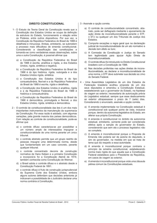 3 - Assinale a opção correta.

DIREITO CONSTITUCIONAL

a) O controle de constitucionalidade concentrado, abstrato, pode ser deﬂagrado mediante o ajuizamento de
ação direta de inconstitucionalidade perante o STF,
o STJ ou qualquer um dos Tribunais de Justiça dos
Estados.

1 - O Estudo da Teoria Geral da Constituição revela que a
Constituição dos Estados Unidos se ocupa da deﬁnição
da estrutura do Estado, funcionamento e relação entre
os Poderes, entre outros dispositivos. Por sua vez, a
Constituição da República Federativa do Brasil de 1988 é
detalhista e minuciosa. Ambas, entretanto, se submetem
a processo mais diﬁcultoso de emenda constitucional.
Considerando a classiﬁcação das constituições e
tomando-se como verdadeiras essas observações, sobre
uma e outra Constituição, é possível aﬁrmar que

b) Comporta exceções a regra geral que na declaração
judicial de inconstitucionalidade de um ato normativo a
decisão tem efeito ex tunc.
c) A Comissão de Constituição e Justiça do Senado
tem legitimidade para ajuizar Ação Direta de
Inconstitucionalidade.

a) a Constituição da República Federativa do Brasil
de 1988 é escrita, analítica e rígida, a dos Estados
Unidos, rígida, sintética e negativa.

d) O controle difuso foi introduzido no Direito Constitucional
brasileiro com a Constituição de 1988.

b) a Constituição da República Federativa do Brasil de
1988 é do tipo histórica, rígida, outorgada e a dos
Estados Unidos rígida, sintética.

e) Nas decisões proferidas nas ações diretas de inconstitucionalidade, ao declarar a inconstitucionalidade de
uma norma, o STF deve submeter sua decisão ao crivo
do Senado Federal.

c) a Constituição dos Estados Unidos é do tipo
consuetudinária, ﬂexível e a da República Federativa
do Brasil de 1988 é escrita, rígida e detalhista.

4 - Uma Assembleia Legislativa de um dos Estados da
Federação brasileira acolheu proposta de um dos
seus deputados e emendou a Constituição Estadual,
estabelecendo que o governador do Estado, na hipótese
de viagem ao exterior, necessitaria de autorização prévia
do Legislativo estadual, sempre que esse deslocamento
ao exterior ultrapassasse o prazo de 7 (sete) dias.
Considerando o enunciado, assinale a opção correta.

d) a Constituição dos Estados Unidos é analítica, rígida
e a da República Federativa do Brasil de 1988 é
histórica e consuetudinária.
e) a Constituição da República Federativa do Brasil de
1988 é democrática, promulgada e ﬂexível, a dos
Estados Unidos, rígida, sintética e democrática.

a) A emenda implementada na Constituição estadual é
constitucional sob qualquer ponto de vista, inclusive
porque, dentro da autonomia legislativa do Estado, em
alterar sua própria Constituição.

2 - O controle de constitucionalidade das leis é um dos mais
importantes instrumentos da manutenção da supremacia
da Constituição. Por essa razão é adotado, com algumas
variações, pela grande maioria dos países democráticos.
Com relação ao controle de constitucionalidade, pode-se
aﬁrmar que

b) A emenda é constitucional no âmbito da autonomia
estadual, entretanto, somente pode ser considerada
efetiva após a sanção do governador do Estado,
considerando que sem ela o processo legislativo não
se completa.

a) o controle difuso caracteriza-se por possibilitar a
um número amplo de interessados impugnar a
constitucionalidade de uma norma perante um único
tribunal.

c) A emenda é inconstitucional porque a Proposta de
Emenda não poderia ser de autoria do deputado, e
sim do governador, na medida em que se trata de
tema que diz respeito a essa autoridade.

b) o controle abstrato permite que um grupo restrito de
pessoas impugne uma determinada norma, desde
que fundamentado em um caso concreto, perante
qualquer tribunal.

d) A emenda é inconstitucional porque contraria o
princípio da simetria constitucional, estabelecendo
norma mais rígida do que aquela que a Constituição
Federal estabelece para o Presidente da República,
em casos de viagem ao exterior.

c) o controle concentrado decorre de construção
normativa de Hans Kelsen e a primeira Constituição
a incorporá-lo foi a Constituição Alemã de 1919,
também conhecida como Constituição de Weimar.

e) A emenda é inconstitucional porque viola uma cláusula
pétrea comum às Constituições estaduais.

d) o Brasil adota o controle difuso e o abstrato desde a
Constituição Federal de 1891.
e) o controle difuso é fruto de construção jurisprudencial
da Suprema Corte dos Estados Unidos, embora
alguns autores defendam que decisões anteriores já
indicavam a possibilidade de o Judiciário declarar uma
norma contrária à Constituição.

Concurso Público: Auditor-Fiscal da Receita Federal do Brasil - 2012

2

Prova 2 - Gabarito 1

 