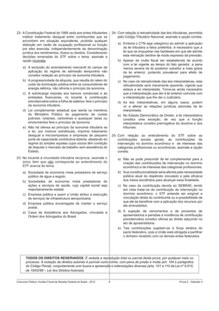24- Com relação à retroatividade das leis tributárias, permitida
pelo Código Tributário Nacional, assinale a opção correta.

22- A Constituição Federal de 1988 veda aos entes tributantes
instituir tratamento desigual entre contribuintes que se
encontrem em situação equivalente, proibida qualquer
distinção em razão de ocupação proﬁssional ou função
por eles exercida, independentemente da denominação
jurídica dos rendimentos, títulos ou direitos. Considerando
decisões emanadas do STF sobre o tema, assinale a
opção incorreta.

a) Embora o CTN seja categórico ao admitir a aplicação
da lei tributária a fatos pretéritos, é necessário que a
lei que se enquadrar nas hipóteses em que ele admite
esta retroação decline de modo expresso tal previsão.
b) Apesar da multa ﬁscal ser estabelecida de acordo
com a lei vigente ao tempo do fato gerador, a pena
menos severa da lei posterior substitui a mais grave
da lei anterior, podendo prevalecer para efeito de
pagamento.

a) A exclusão do arrendamento mercantil do campo de
aplicação do regime de admissão temporária não
constitui violação ao princípio da isonomia tributária.
b) A progressividade da alíquota, que resulta do rateio do
custo da iluminação pública entre os consumidores de
energia elétrica, não afronta o princípio da isonomia.

c) No caso da retroatividade das leis interpretativas, esta
retroatividade será meramente aparente, vigente que
estava a lei interpretada. Torna-se ainda necessário
que a interpretação que der à lei anterior coincida com
a interpretação que lhe der o Judiciário.

c) A sobrecarga imposta aos bancos comerciais e às
entidades ﬁnanceiras, no tocante à contribuição
previdenciária sobre a folha de salários, fere o princípio
da isonomia tributária.

d) As leis interpretativas, em alguns casos, podem
vir a alterar as relações jurídicas advindas da lei
interpretada.

d) Lei complementar estadual que isenta os membros
do Ministério Público do pagamento de custas
judiciais, notariais, cartorárias e quaisquer taxas ou
emolumentos fere o princípio da isonomia.

e) No Estado Democrático de Direito, a lei interpretativa
constitui uma exceção, de vez que a função
interpretativa constitui prerrogativa da doutrina e dos
tribunais.

e) Não há ofensa ao princípio da isonomia tributária se
a lei, por motivos extraﬁscais, imprime tratamento
desigual a microempresas e empresas de pequeno
porte de capacidade contributiva distinta, afastando do
regime do simples aquelas cujos sócios têm condição
de disputar o mercado de trabalho sem assistência do
Estado.

25- Com relação ao entendimento do STF sobre as
contribuições sociais gerais, as contribuições de
intervenção no domínio econômico e de interesse das
categorias proﬁssionais ou econômicas, assinale a opção
correta.

23- No tocante à imunidade tributária recíproca, assinale o
único item que não corresponde ao entendimento do
STF acerca do tema.

a) Não se pode prescindir de lei complementar para a
criação das contribuições de intervenção no domínio
econômico e de interesse das categorias proﬁssionais.

a) Sociedade de economia mista prestadora de serviço
público de água e esgoto.

b) Sua constitucionalidade seria aferida pela necessidade
pública atual do dispêndio vinculado e pela eﬁcácia
dos meios escolhidos para alcançar essa ﬁnalidade.

b) Sociedades de economia mista prestadoras de
ações e serviços de saúde, cujo capital social seja
majoritariamente estatal.

c) No caso da contribuição devida ao SEBRAE, tendo
em vista tratar-se de contribuição de intervenção no
domínio econômico, o STF entende ser exigível a
vinculação direta do contribuinte ou a possibilidade de
que ele se beneﬁcie com a aplicação dos recursos por
ela arrecadados.

c) Empresa pública a quem a União atribui a execução
de serviços de infraestrutura aeroportuária.
d) Empresa pública encarregada de manter o serviço
postal.

d) A sujeição de vencimentos e de proventos de
aposentadoria e pensões à incidência de contribuição
previdenciária constitui ofensa ao direito adquirido no
ato de aposentadoria.

e) Caixa de Assistência aos Advogados, vinculada à
Ordem dos Advogados do Brasil.

e) Tais contribuições sujeitam-se à força atrativa do
pacto federativo, pois a União está obrigada a partilhar
o dinheiro recebido com os demais entes federados.

TODOS OS DIREITOS RESERVADOS. É vedada a reprodução total ou parcial desta prova, por qualquer meio ou
processo. A violação de direitos autorais é punível como crime, com pena de prisão e multa (art. 184 e parágrafos
do Código Penal), conjuntamente com busca e apreensão e indenizações diversas (arts. 101 a 110 da Lei nº 9.610,
de 19/02/98 – Lei dos Direitos Autorais).

Concurso Público: Auditor-Fiscal da Receita Federal do Brasil - 2012

8

Prova 2 - Gabarito 1

 