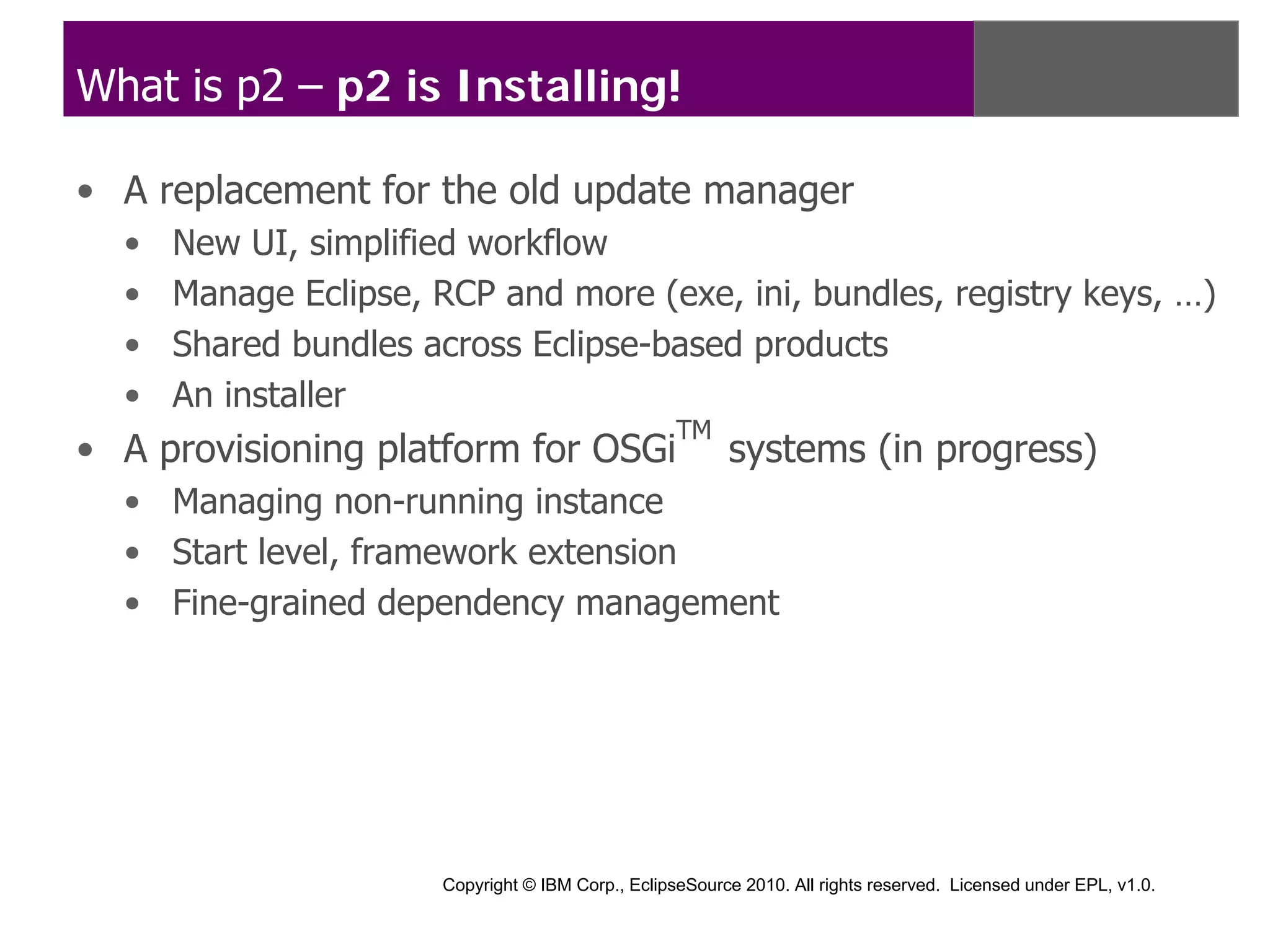 What is p2 – p2 is Installing!

• A replacement for the old update manager
  •   New UI, simplified workflow
  •   Manage Eclipse, RCP and more (exe, ini, bundles, registry keys, …)
  •   Shared bundles across Eclipse-based products
  •   An installer
                                                    TM
• A provisioning platform for OSGi                        systems (in progress)
  • Managing non-running instance
  • Start level, framework extension
  • Fine-grained dependency management




                       Copyright © IBM Corp., EclipseSource 2010. All rights reserved. Licensed under EPL, v1.0.
 
