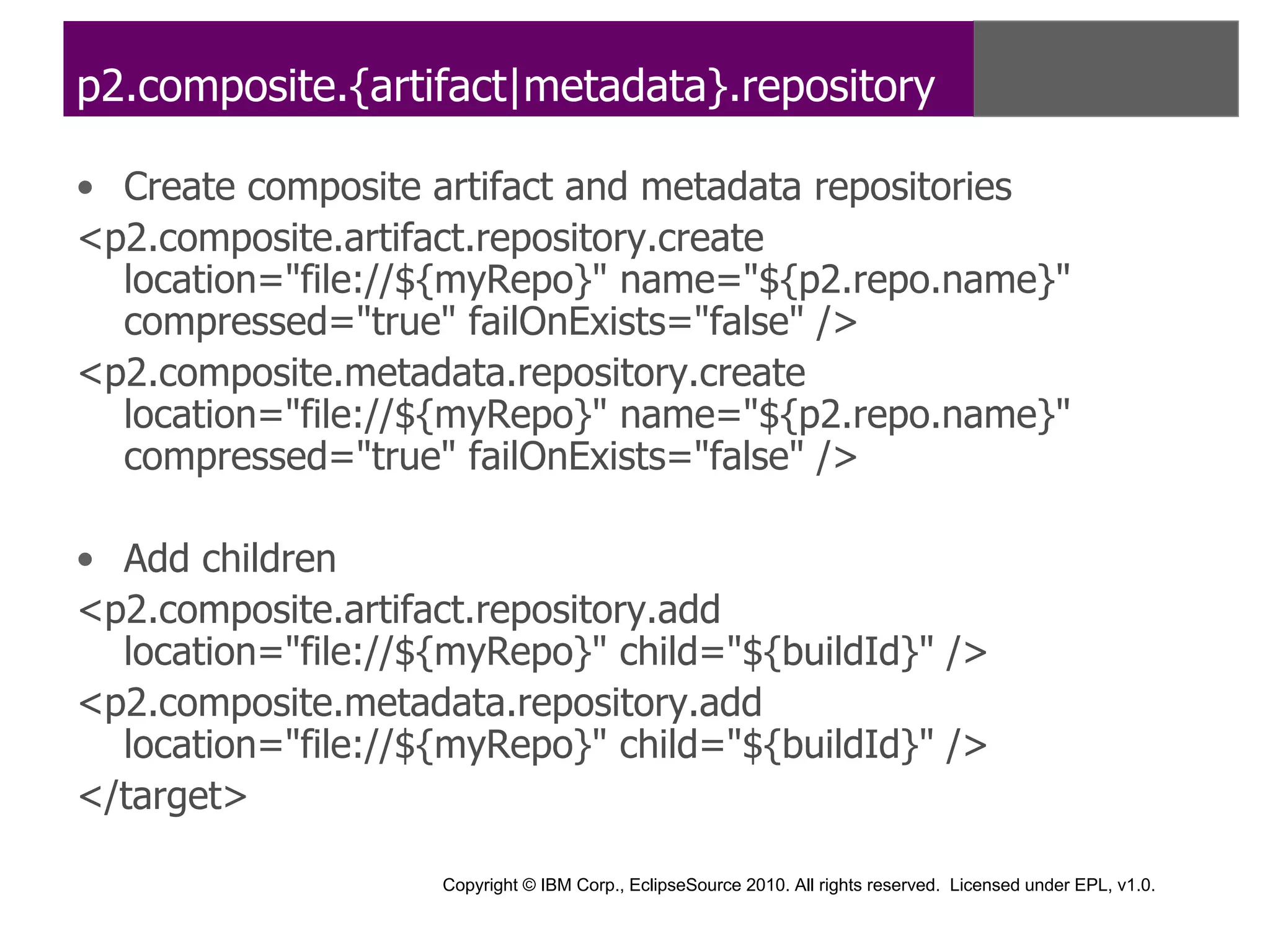 p2.composite.{artifact|metadata}.repository

• Create composite artifact and metadata repositories
<p2.composite.artifact.repository.create
  location="file://${myRepo}" name="${p2.repo.name}"
  compressed="true" failOnExists="false" />
<p2.composite.metadata.repository.create
  location="file://${myRepo}" name="${p2.repo.name}"
  compressed="true" failOnExists="false" />

• Add children
<p2.composite.artifact.repository.add
  location="file://${myRepo}" child="${buildId}" />
<p2.composite.metadata.repository.add
  location="file://${myRepo}" child="${buildId}" />
</target>

                    Copyright © IBM Corp., EclipseSource 2010. All rights reserved. Licensed under EPL, v1.0.
 