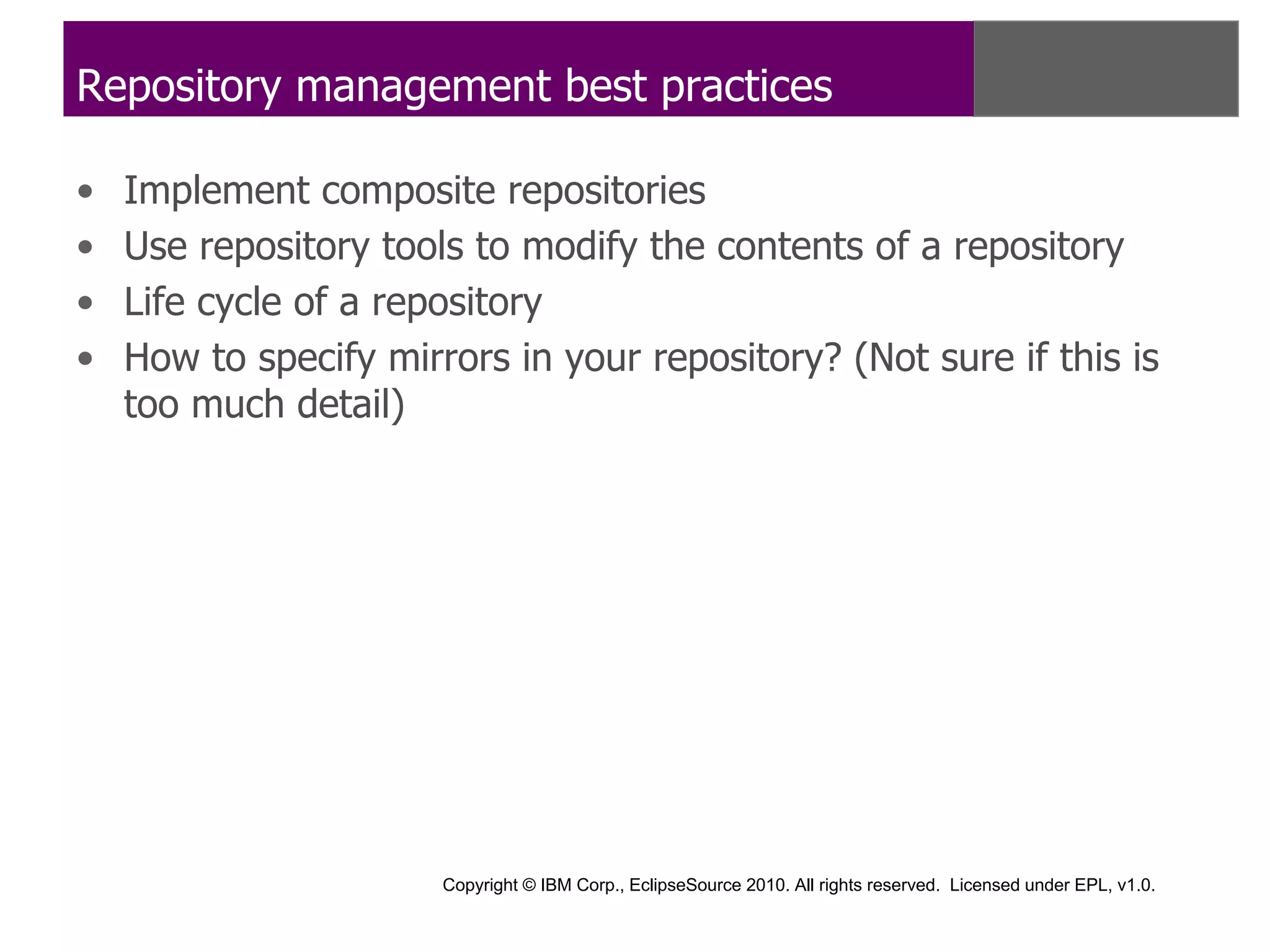 Repository management best practices

•   Implement composite repositories
•   Use repository tools to modify the contents of a repository
•   Life cycle of a repository
•   How to specify mirrors in your repository? (Not sure if this is
    too much detail)




                       Copyright © IBM Corp., EclipseSource 2010. All rights reserved. Licensed under EPL, v1.0.
 