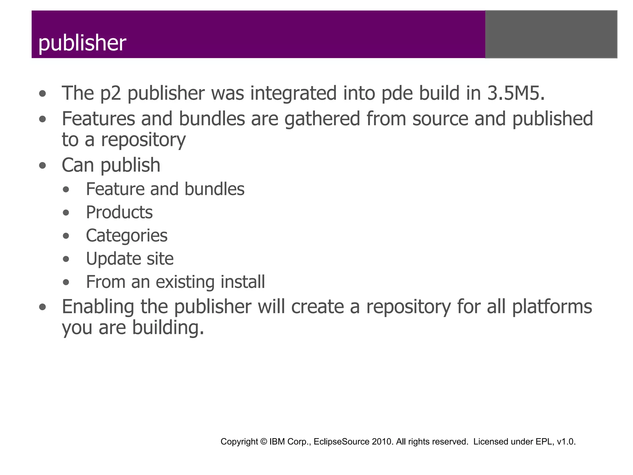 publisher

• The p2 publisher was integrated into pde build in 3.5M5.
• Features and bundles are gathered from source and published
  to a repository
• Can publish
  •   Feature and bundles
  •   Products
  •   Categories
  •   Update site
  •   From an existing install
• Enabling the publisher will create a repository for all platforms
  you are building.




                        Copyright © IBM Corp., EclipseSource 2010. All rights reserved. Licensed under EPL, v1.0.
 