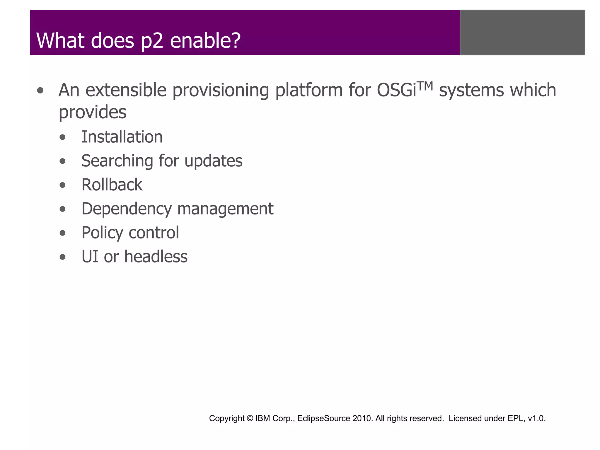 What does p2 enable?

• An extensible provisioning platform for OSGiTM systems which
  provides
  •   Installation
  •   Searching for updates
  •   Rollback
  •   Dependency management
  •   Policy control
  •   UI or headless




                    Copyright © IBM Corp., EclipseSource 2010. All rights reserved. Licensed under EPL, v1.0.
 
