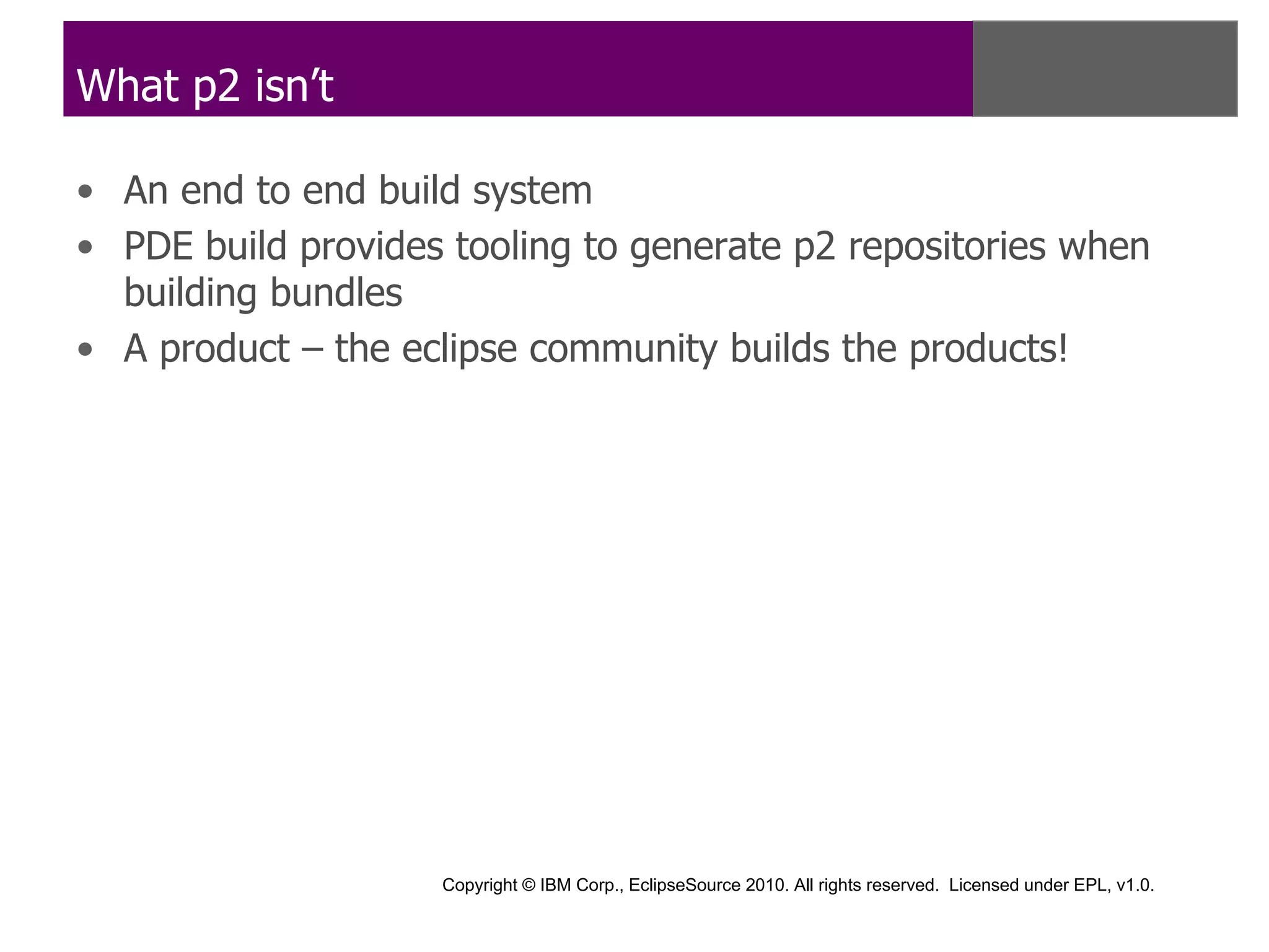 What p2 isn’t

• An end to end build system
• PDE build provides tooling to generate p2 repositories when
  building bundles
• A product – the eclipse community builds the products!




                    Copyright © IBM Corp., EclipseSource 2010. All rights reserved. Licensed under EPL, v1.0.
 